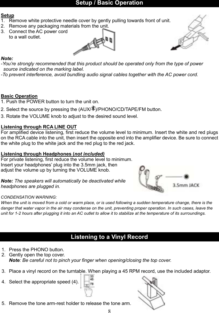 8     Setup / Basic Operation  Setup 1.  Remove white protective needle cover by gently pulling towards front of unit. 2.   Remove any packaging materials from the unit. 3.  Connect the AC power cord     to a wall outlet.    Note:   -You’re strongly recommended that this product should be operated only from the type of power   source indicated on the marking label. -To prevent interference, avoid bundling audio signal cables together with the AC power cord.     Basic Operation 1. Push the POWER button to turn the unit on.   2. Select the source by pressing the (AUX/ )/PHONO/CD/TAPE/FM button.                             3. Rotate the VOLUME knob to adjust to the desired sound level.                                                      Listening through RCA LINE OUT For amplified device listening, first reduce the volume level to minimum. Insert the white and red plugs on the RCA cable into the unit, then insert the opposite end into the amplifier device. Be sure to connect the white plug to the white jack and the red plug to the red jack.  Listening through Headphones (not included) For private listening, first reduce the volume level to minimum.   Insert your headphones’ plug into the 3.5mm jack, then   adjust the volume up by turning the VOLUME knob.    Note: The speakers will automatically be deactivated while   headphones are plugged in.  CONDENSATION WARNING: When the unit is moved from a cold or warm place, or is used following a sudden temperature change, there is the danger that water vapor in the air may condense on the unit, preventing proper operation. In such cases, leave the unit for 1-2 hours after plugging it into an AC outlet to allow it to stabilize at the temperature of its surroundings.    Listening to a Vinyl Record  1.  Press the PHONO button. 2.  Gently open the top cover. Note: Be careful not to pinch your finger when opening/closing the top cover.                                            3.  Place a vinyl record on the turntable. When playing a 45 RPM record, use the included adaptor.    4.  Select the appropriate speed (4).                                                                              5.  Remove the tone arm-rest holder to release the tone arm.  