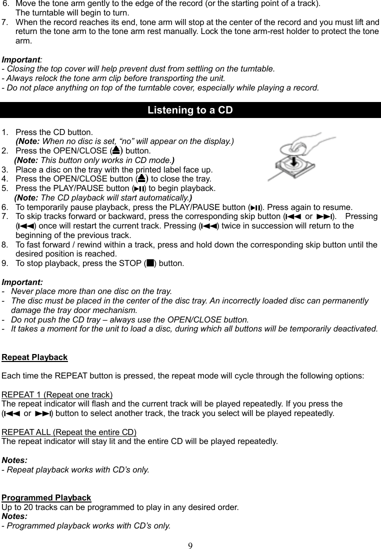 9     6.  Move the tone arm gently to the edge of the record (or the starting point of a track).   The turntable will begin to turn. 7.  When the record reaches its end, tone arm will stop at the center of the record and you must lift and return the tone arm to the tone arm rest manually. Lock the tone arm-rest holder to protect the tone arm.    Important:   - Closing the top cover will help prevent dust from settling on the turntable. - Always relock the tone arm clip before transporting the unit. - Do not place anything on top of the turntable cover, especially while playing a record.  Listening to a CD  1.   Press the CD button.   (Note: When no disc is set, “no” will appear on the display.)                                 2.   Press the OPEN/CLOSE () button.                                         (Note: This button only works in CD mode.) 3.   Place a disc on the tray with the printed label face up. 4.  Press the OPEN/CLOSE button () to close the tray. 5.   Press the PLAY/PAUSE button ( ) to begin playback. (Note: The CD playback will start automatically.) 6.  To temporarily pause playback, press the PLAY/PAUSE button ( ). Press again to resume.   7.  To skip tracks forward or backward, press the corresponding skip button (   or  ).    Pressing ( ) once will restart the current track. Pressing ( ) twice in succession will return to the beginning of the previous track. 8.  To fast forward / rewind within a track, press and hold down the corresponding skip button until the desired position is reached. 9.   To stop playback, press the STOP ( ) button.    Important: -   Never place more than one disc on the tray. -   The disc must be placed in the center of the disc tray. An incorrectly loaded disc can permanently damage the tray door mechanism. -   Do not push the CD tray – always use the OPEN/CLOSE button. -   It takes a moment for the unit to load a disc, during which all buttons will be temporarily deactivated.     Repeat Playback                                                                                                                                                                                                                      Each time the REPEAT button is pressed, the repeat mode will cycle through the following options:  REPEAT 1 (Repeat one track) The repeat indicator will flash and the current track will be played repeatedly. If you press the   (   or  ) button to select another track, the track you select will be played repeatedly.  REPEAT ALL (Repeat the entire CD) The repeat indicator will stay lit and the entire CD will be played repeatedly.  Notes:   - Repeat playback works with CD’s only.   Programmed Playback Up to 20 tracks can be programmed to play in any desired order. Notes: - Programmed playback works with CD’s only.  