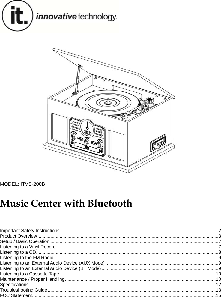 1                           MODEL: ITVS-200B  Music Center with Bluetooth   Important Safety Instructions ......................................................................................................................... 2 Product Overview .......................................................................................................................................... 3 Setup / Basic Operation ................................................................................................................................ 7 Listening to a Vinyl Record ............................................................................................................................ 7 Listening to a CD ........................................................................................................................................... 8 Listening to the FM Radio ............................................................................................................................. 9 Listening to an External Audio Device (AUX Mode) ...................................................................................... 9 Listening to an External Audio Device (BT Mode) ......................................................................................... 9 Listening to a Cassette Tape ....................................................................................................................... 10 Maintenance / Proper Handling ................................................................................................................... 10 Specifications .............................................................................................................................................. 12 Troubleshooting Guide ................................................................................................................................ 13 FCC Statement ............................................................................................................................................ 15 