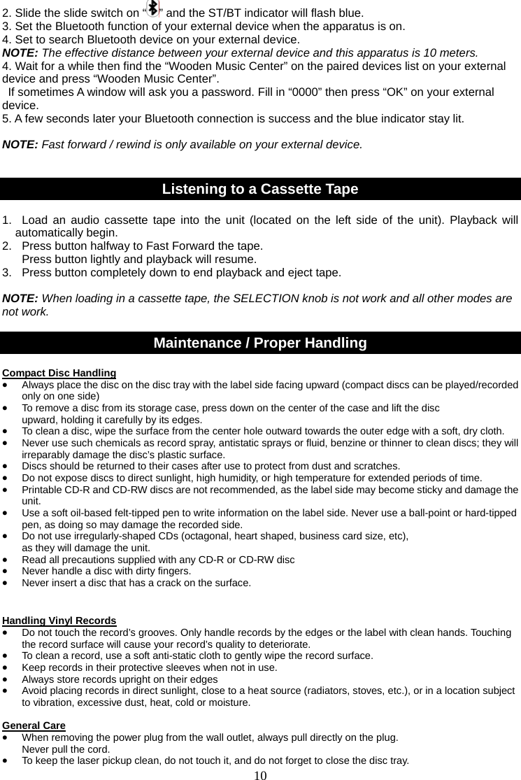10   2. Slide the slide switch on “ ” and the ST/BT indicator will flash blue. 3. Set the Bluetooth function of your external device when the apparatus is on. 4. Set to search Bluetooth device on your external device. NOTE: The effective distance between your external device and this apparatus is 10 meters. 4. Wait for a while then find the “Wooden Music Center” on the paired devices list on your external device and press “Wooden Music Center”.   If sometimes A window will ask you a password. Fill in “0000” then press “OK” on your external device. 5. A few seconds later your Bluetooth connection is success and the blue indicator stay lit.  NOTE: Fast forward / rewind is only available on your external device.   Listening to a Cassette Tape  1.  Load an audio cassette tape into the unit (located on the left side of the unit). Playback will automatically begin. 2.  Press button halfway to Fast Forward the tape.     Press button lightly and playback will resume. 3.  Press button completely down to end playback and eject tape.  NOTE: When loading in a cassette tape, the SELECTION knob is not work and all other modes are not work.  Maintenance / Proper Handling  Compact Disc Handling • Always place the disc on the disc tray with the label side facing upward (compact discs can be played/recorded only on one side) • To remove a disc from its storage case, press down on the center of the case and lift the disc   upward, holding it carefully by its edges. • To clean a disc, wipe the surface from the center hole outward towards the outer edge with a soft, dry cloth. • Never use such chemicals as record spray, antistatic sprays or fluid, benzine or thinner to clean discs; they will irreparably damage the disc’s plastic surface. • Discs should be returned to their cases after use to protect from dust and scratches. • Do not expose discs to direct sunlight, high humidity, or high temperature for extended periods of time.   • Printable CD-R and CD-RW discs are not recommended, as the label side may become sticky and damage the unit. • Use a soft oil-based felt-tipped pen to write information on the label side. Never use a ball-point or hard-tipped pen, as doing so may damage the recorded side. • Do not use irregularly-shaped CDs (octagonal, heart shaped, business card size, etc),   as they will damage the unit. • Read all precautions supplied with any CD-R or CD-RW disc • Never handle a disc with dirty fingers.   • Never insert a disc that has a crack on the surface.   Handling Vinyl Records • Do not touch the record’s grooves. Only handle records by the edges or the label with clean hands. Touching the record surface will cause your record’s quality to deteriorate. • To clean a record, use a soft anti-static cloth to gently wipe the record surface. • Keep records in their protective sleeves when not in use. • Always store records upright on their edges • Avoid placing records in direct sunlight, close to a heat source (radiators, stoves, etc.), or in a location subject to vibration, excessive dust, heat, cold or moisture.  General Care • When removing the power plug from the wall outlet, always pull directly on the plug.   Never pull the cord. • To keep the laser pickup clean, do not touch it, and do not forget to close the disc tray. 