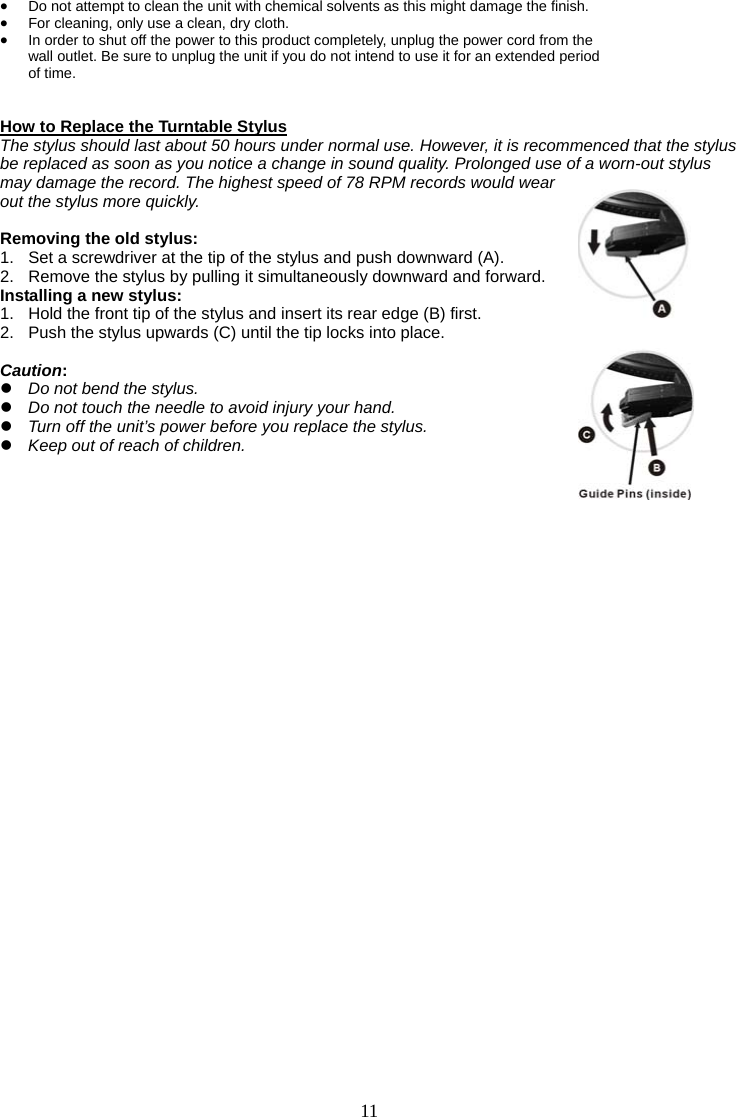 11   • Do not attempt to clean the unit with chemical solvents as this might damage the finish.   • For cleaning, only use a clean, dry cloth. • In order to shut off the power to this product completely, unplug the power cord from the   wall outlet. Be sure to unplug the unit if you do not intend to use it for an extended period   of time.   How to Replace the Turntable Stylus The stylus should last about 50 hours under normal use. However, it is recommenced that the stylus be replaced as soon as you notice a change in sound quality. Prolonged use of a worn-out stylus may damage the record. The highest speed of 78 RPM records would wear out the stylus more quickly.  Removing the old stylus: 1.  Set a screwdriver at the tip of the stylus and push downward (A).   2.  Remove the stylus by pulling it simultaneously downward and forward. Installing a new stylus: 1.   Hold the front tip of the stylus and insert its rear edge (B) first. 2.   Push the stylus upwards (C) until the tip locks into place.  Caution: z Do not bend the stylus. z Do not touch the needle to avoid injury your hand. z Turn off the unit’s power before you replace the stylus. z Keep out of reach of children.              
