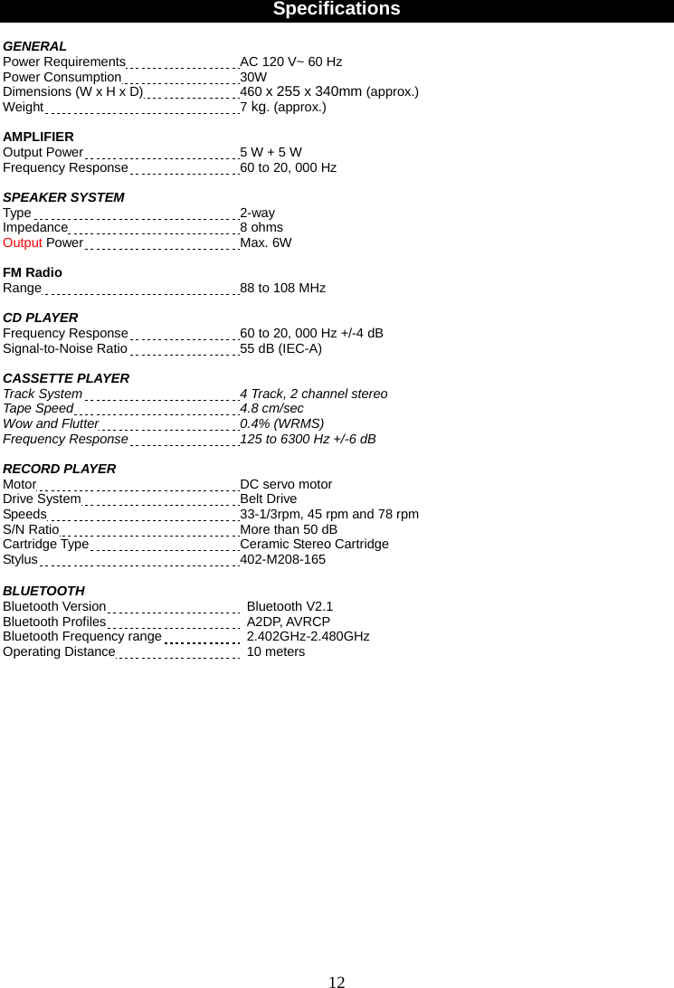 12    Specifications  GENERAL  Power Requirements  AC 120 V~ 60 Hz Power Consumption  30W Dimensions (W x H x D)    460 x 255 x 340mm (approx.) Weight  7 kg. (approx.)  AMPLIFIER Output Power  5 W + 5 W Frequency Response  60 to 20, 000 Hz  SPEAKER SYSTEM Type  2-way Impedance  8 ohms Output Power  Max. 6W    FM Radio Range  88 to 108 MHz  CD PLAYER Frequency Response  60 to 20, 000 Hz +/-4 dB Signal-to-Noise Ratio  55 dB (IEC-A)  CASSETTE PLAYER   Track System 4 Track, 2 channel stereo Tape Speed 4.8 cm/sec Wow and Flutter 0.4% (WRMS) Frequency Response 125 to 6300 Hz +/-6 dB  RECORD PLAYER Motor  DC servo motor Drive System  Belt Drive Speeds  33-1/3rpm, 45 rpm and 78 rpm S/N Ratio  More than 50 dB Cartridge Type  Ceramic Stereo Cartridge Stylus  402-M208-165  BLUETOOTH Bluetooth Version   Bluetooth V2.1  Bluetooth Profiles   A2DP, AVRCP Bluetooth Frequency range   2.402GHz-2.480GHz  Operating Distance   10 meters                   