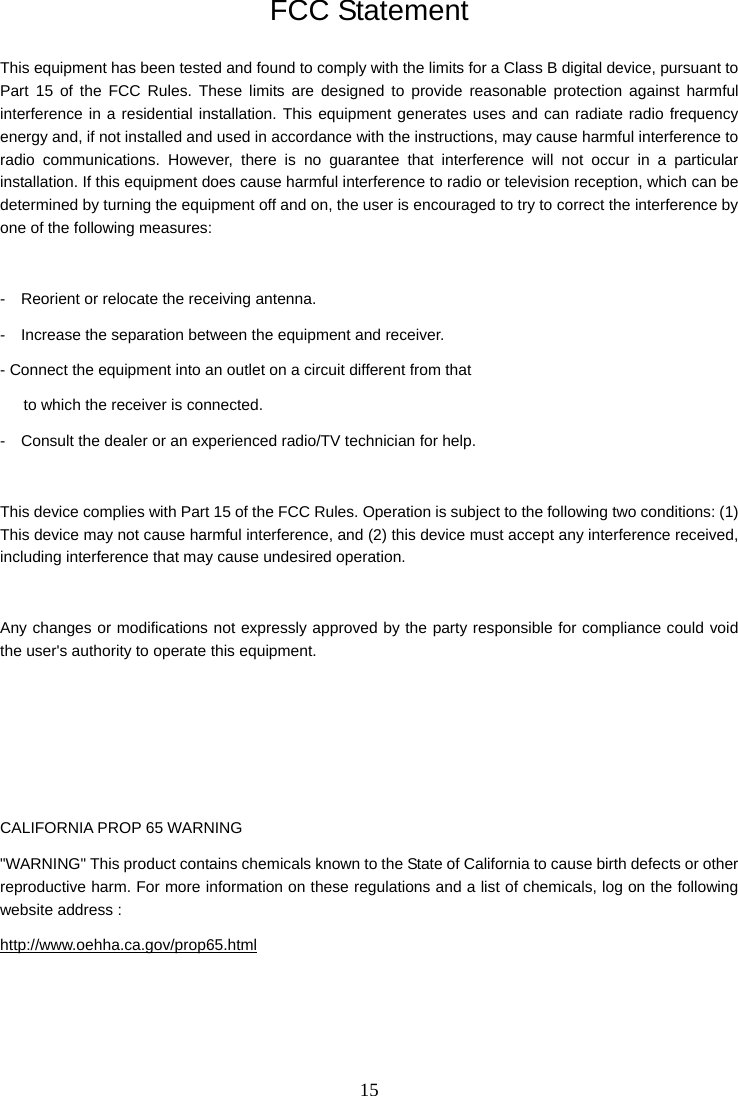 15   FCC Statement This equipment has been tested and found to comply with the limits for a Class B digital device, pursuant to Part 15 of the FCC Rules. These limits are designed to provide reasonable protection against harmful interference in a residential installation. This equipment generates uses and can radiate radio frequency energy and, if not installed and used in accordance with the instructions, may cause harmful interference to radio communications. However, there is no guarantee that interference will not occur in a particular installation. If this equipment does cause harmful interference to radio or television reception, which can be determined by turning the equipment off and on, the user is encouraged to try to correct the interference by one of the following measures:  -    Reorient or relocate the receiving antenna. -    Increase the separation between the equipment and receiver. - Connect the equipment into an outlet on a circuit different from that         to which the receiver is connected. -    Consult the dealer or an experienced radio/TV technician for help.  This device complies with Part 15 of the FCC Rules. Operation is subject to the following two conditions: (1) This device may not cause harmful interference, and (2) this device must accept any interference received, including interference that may cause undesired operation.  Any changes or modifications not expressly approved by the party responsible for compliance could void the user&apos;s authority to operate this equipment.     CALIFORNIA PROP 65 WARNING &quot;WARNING&quot; This product contains chemicals known to the State of California to cause birth defects or other reproductive harm. For more information on these regulations and a list of chemicals, log on the following website address :   http://www.oehha.ca.gov/prop65.html     