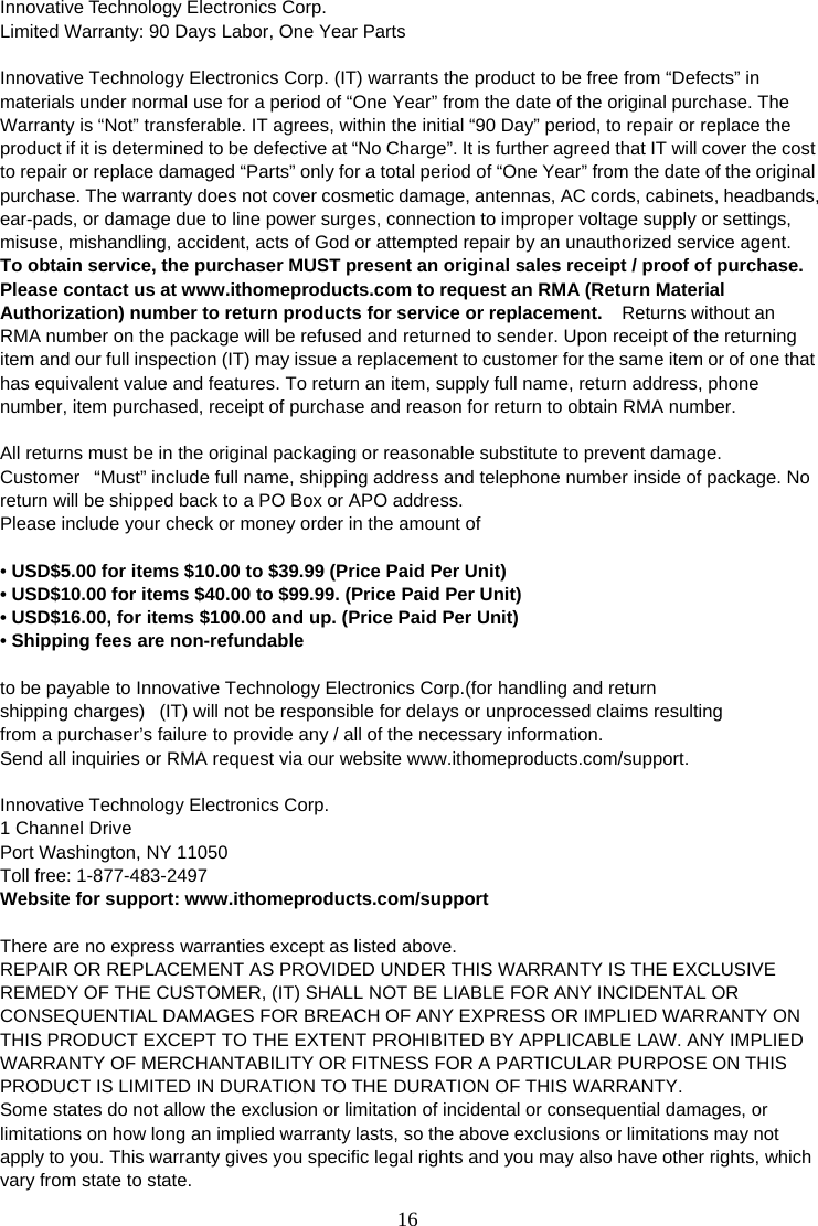 16   Innovative Technology Electronics Corp. Limited Warranty: 90 Days Labor, One Year Parts   Innovative Technology Electronics Corp. (IT) warrants the product to be free from “Defects” in materials under normal use for a period of “One Year” from the date of the original purchase. The Warranty is “Not” transferable. IT agrees, within the initial “90 Day” period, to repair or replace the product if it is determined to be defective at “No Charge”. It is further agreed that IT will cover the cost to repair or replace damaged “Parts” only for a total period of “One Year” from the date of the original purchase. The warranty does not cover cosmetic damage, antennas, AC cords, cabinets, headbands, ear-pads, or damage due to line power surges, connection to improper voltage supply or settings, misuse, mishandling, accident, acts of God or attempted repair by an unauthorized service agent. To obtain service, the purchaser MUST present an original sales receipt / proof of purchase. Please contact us at www.ithomeproducts.com to request an RMA (Return Material Authorization) number to return products for service or replacement.    Returns without an RMA number on the package will be refused and returned to sender. Upon receipt of the returning item and our full inspection (IT) may issue a replacement to customer for the same item or of one that has equivalent value and features. To return an item, supply full name, return address, phone number, item purchased, receipt of purchase and reason for return to obtain RMA number.      All returns must be in the original packaging or reasonable substitute to prevent damage. Customer   “Must” include full name, shipping address and telephone number inside of package. No return will be shipped back to a PO Box or APO address. Please include your check or money order in the amount of  • USD$5.00 for items $10.00 to $39.99 (Price Paid Per Unit) • USD$10.00 for items $40.00 to $99.99. (Price Paid Per Unit) • USD$16.00, for items $100.00 and up. (Price Paid Per Unit) • Shipping fees are non-refundable   to be payable to Innovative Technology Electronics Corp.(for handling and return shipping charges)   (IT) will not be responsible for delays or unprocessed claims resulting from a purchaser’s failure to provide any / all of the necessary information. Send all inquiries or RMA request via our website www.ithomeproducts.com/support.  Innovative Technology Electronics Corp. 1 Channel Drive Port Washington, NY 11050 Toll free: 1-877-483-2497 Website for support: www.ithomeproducts.com/support   There are no express warranties except as listed above. REPAIR OR REPLACEMENT AS PROVIDED UNDER THIS WARRANTY IS THE EXCLUSIVE REMEDY OF THE CUSTOMER, (IT) SHALL NOT BE LIABLE FOR ANY INCIDENTAL OR CONSEQUENTIAL DAMAGES FOR BREACH OF ANY EXPRESS OR IMPLIED WARRANTY ON THIS PRODUCT EXCEPT TO THE EXTENT PROHIBITED BY APPLICABLE LAW. ANY IMPLIED WARRANTY OF MERCHANTABILITY OR FITNESS FOR A PARTICULAR PURPOSE ON THIS PRODUCT IS LIMITED IN DURATION TO THE DURATION OF THIS WARRANTY. Some states do not allow the exclusion or limitation of incidental or consequential damages, or limitations on how long an implied warranty lasts, so the above exclusions or limitations may not apply to you. This warranty gives you specific legal rights and you may also have other rights, which vary from state to state. 