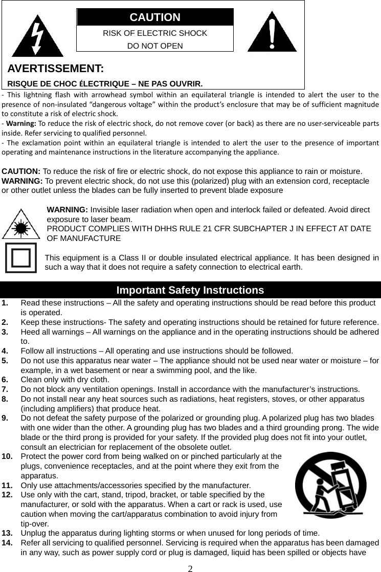 2     CAUTION RISK OF ELECTRIC SHOCK DO NOT OPEN  AVERTISSEMENT: RISQUE DE CHOC ÉLECTRIQUE – NE PAS OUVRIR. - This lightning flash with arrowhead symbol within an equilateral triangle is intended to alert the user to the presence of non-insulated “dangerous voltage” within the product’s enclosure that may be of sufficient magnitude to constitute a risk of electric shock. - Warning: To reduce the risk of electric shock, do not remove cover (or back) as there are no user-serviceable parts inside. Refer servicing to qualified personnel. - The exclamation point within an equilateral triangle is intended to alert the user to the presence of important operating and maintenance instructions in the literature accompanying the appliance.  CAUTION: To reduce the risk of fire or electric shock, do not expose this appliance to rain or moisture. WARNING: To prevent electric shock, do not use this (polarized) plug with an extension cord, receptacle   or other outlet unless the blades can be fully inserted to prevent blade exposure  WARNING: Invisible laser radiation when open and interlock failed or defeated. Avoid direct exposure to laser beam.  PRODUCT COMPLIES WITH DHHS RULE 21 CFR SUBCHAPTER J IN EFFECT AT DATE OF MANUFACTURE  This equipment is a Class II or double insulated electrical appliance. It has been designed in such a way that it does not require a safety connection to electrical earth.  Important Safety Instructions 1.  Read these instructions – All the safety and operating instructions should be read before this product is operated. 2.  Keep these instructions- The safety and operating instructions should be retained for future reference. 3.  Heed all warnings – All warnings on the appliance and in the operating instructions should be adhered to. 4.  Follow all instructions – All operating and use instructions should be followed. 5.  Do not use this apparatus near water – The appliance should not be used near water or moisture – for example, in a wet basement or near a swimming pool, and the like. 6.  Clean only with dry cloth. 7.  Do not block any ventilation openings. Install in accordance with the manufacturer’s instructions. 8.  Do not install near any heat sources such as radiations, heat registers, stoves, or other apparatus (including amplifiers) that produce heat. 9.  Do not defeat the safety purpose of the polarized or grounding plug. A polarized plug has two blades with one wider than the other. A grounding plug has two blades and a third grounding prong. The wide blade or the third prong is provided for your safety. If the provided plug does not fit into your outlet, consult an electrician for replacement of the obsolete outlet. 10.  Protect the power cord from being walked on or pinched particularly at the plugs, convenience receptacles, and at the point where they exit from the apparatus. 11.  Only use attachments/accessories specified by the manufacturer. 12.  Use only with the cart, stand, tripod, bracket, or table specified by the manufacturer, or sold with the apparatus. When a cart or rack is used, use caution when moving the cart/apparatus combination to avoid injury from tip-over. 13.  Unplug the apparatus during lighting storms or when unused for long periods of time. 14.  Refer all servicing to qualified personnel. Servicing is required when the apparatus has been damaged in any way, such as power supply cord or plug is damaged, liquid has been spilled or objects have 