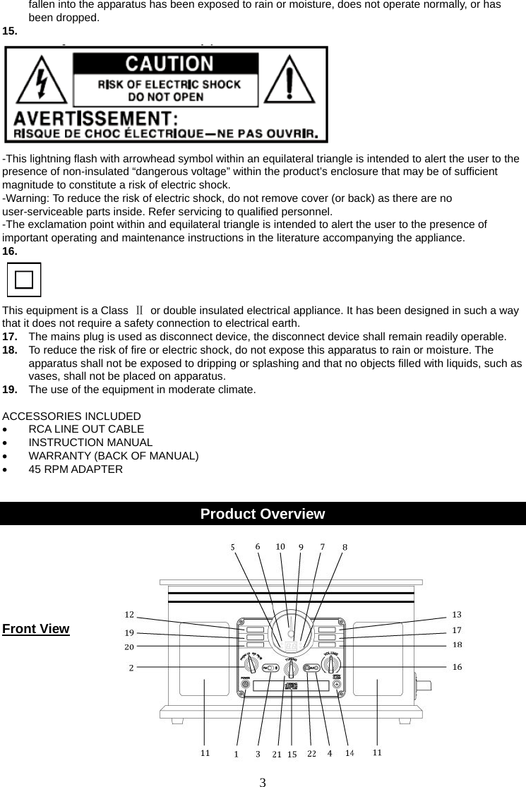 3   fallen into the apparatus has been exposed to rain or moisture, does not operate normally, or has been dropped. 15.    -This lightning flash with arrowhead symbol within an equilateral triangle is intended to alert the user to the presence of non-insulated “dangerous voltage” within the product’s enclosure that may be of sufficient magnitude to constitute a risk of electric shock. -Warning: To reduce the risk of electric shock, do not remove cover (or back) as there are no user-serviceable parts inside. Refer servicing to qualified personnel. -The exclamation point within and equilateral triangle is intended to alert the user to the presence of important operating and maintenance instructions in the literature accompanying the appliance. 16.    This equipment is a Class  Ⅱ  or double insulated electrical appliance. It has been designed in such a way that it does not require a safety connection to electrical earth. 17.  The mains plug is used as disconnect device, the disconnect device shall remain readily operable. 18.  To reduce the risk of fire or electric shock, do not expose this apparatus to rain or moisture. The apparatus shall not be exposed to dripping or splashing and that no objects filled with liquids, such as vases, shall not be placed on apparatus. 19.  The use of the equipment in moderate climate.  ACCESSORIES INCLUDED •  RCA LINE OUT CABLE • INSTRUCTION MANUAL •  WARRANTY (BACK OF MANUAL) • 45 RPM ADAPTER   Product Overview     Front View     