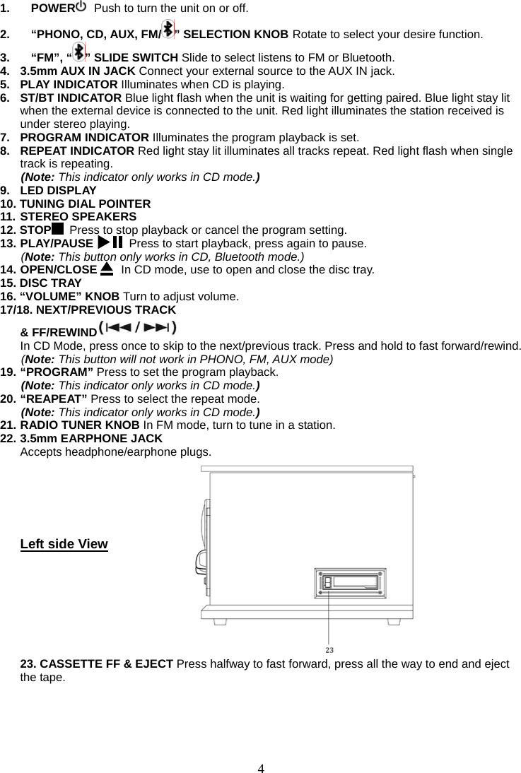 4   1. POWER  Push to turn the unit on or off. 2. “PHONO, CD, AUX, FM/ ” SELECTION KNOB Rotate to select your desire function. 3. “FM”, “ ” SLIDE SWITCH Slide to select listens to FM or Bluetooth. 4. 3.5mm AUX IN JACK Connect your external source to the AUX IN jack. 5. PLAY INDICATOR Illuminates when CD is playing. 6. ST/BT INDICATOR Blue light flash when the unit is waiting for getting paired. Blue light stay lit when the external device is connected to the unit. Red light illuminates the station received is under stereo playing. 7. PROGRAM INDICATOR Illuminates the program playback is set. 8. REPEAT INDICATOR Red light stay lit illuminates all tracks repeat. Red light flash when single track is repeating. (Note: This indicator only works in CD mode.) 9. LED DISPLAY 10. TUNING DIAL POINTER   11. STEREO SPEAKERS 12. STOP   Press to stop playback or cancel the program setting. 13. PLAY/PAUSE      Press to start playback, press again to pause. (Note: This button only works in CD, Bluetooth mode.) 14. OPEN/CLOSE    In CD mode, use to open and close the disc tray.   15. DISC TRAY 16. “VOLUME” KNOB Turn to adjust volume.   17/18. NEXT/PREVIOUS TRACK    &amp; FF/REWIND    In CD Mode, press once to skip to the next/previous track. Press and hold to fast forward/rewind.   (Note: This button will not work in PHONO, FM, AUX mode) 19. “PROGRAM” Press to set the program playback. (Note: This indicator only works in CD mode.) 20. “REAPEAT” Press to select the repeat mode. (Note: This indicator only works in CD mode.) 21. RADIO TUNER KNOB In FM mode, turn to tune in a station. 22. 3.5mm EARPHONE JACK  Accepts headphone/earphone plugs.       Left side View         23. CASSETTE FF &amp; EJECT Press halfway to fast forward, press all the way to end and eject the tape.    