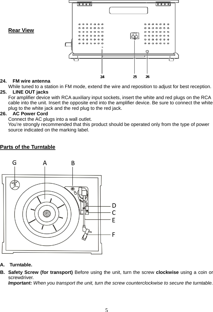 5        Rear View       24.   FM wire antenna While tuned to a station in FM mode, extend the wire and reposition to adjust for best reception. 25.    LINE OUT jacks For amplifier device with RCA auxiliary input sockets, insert the white and red plugs on the RCA cable into the unit. Insert the opposite end into the amplifier device. Be sure to connect the white plug to the white jack and the red plug to the red jack. 26.   AC Power Cord Connect the AC plugs into a wall outlet. You’re strongly recommended that this product should be operated only from the type of power source indicated on the marking label.  Parts of the Turntable   A.  Turntable. B.  Safety Screw (for transport) Before using the unit, turn the screw clockwise using a coin or screwdriver.     Important: When you transport the unit, turn the screw counterclockwise to secure the turntable. The silver screw on the back of the turntable is a balancer for both the turntable as well as for the tone arm.  