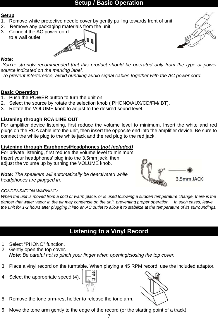 7    Setup / Basic Operation  Setup 1.  Remove white protective needle cover by gently pulling towards front of unit. 2.    Remove any packaging materials from the unit. 3.  Connect the AC power cord     to a wall outlet.    Note:  -You’re strongly recommended that this product should be operated only from the type of power source indicated on the marking label. -To prevent interference, avoid bundling audio signal cables together with the AC power cord.    Basic Operation 1.   Push the POWER button to turn the unit on.   2.  Select the source by rotate the selection knob ( PHONO/AUX/CD/FM/ BT).                           3.  Rotate the VOLUME knob to adjust to the desired sound level.                            Listening through RCA LINE OUT For amplifier device listening, first reduce the volume level to minimum. Insert the white and red plugs on the RCA cable into the unit, then insert the opposite end into the amplifier device. Be sure to connect the white plug to the white jack and the red plug to the red jack.  Listening through Earphones/Headphones (not included) For private listening, first reduce the volume level to minimum.   Insert your headphones’ plug into the 3.5mm jack, then   adjust the volume up by turning the VOLUME knob.    Note: The speakers will automatically be deactivated while   headphones are plugged in.  CONDENSATION WARNING: When the unit is moved from a cold or warm place, or is used following a sudden temperature change, there is the danger that water vapor in the air may condense on the unit, preventing proper operation.    In such cases, leave the unit for 1-2 hours after plugging it into an AC outlet to allow it to stabilize at the temperature of its surroundings.    Listening to a Vinyl Record  1. Select “PHONO” function. 2.  Gently open the top cover. Note: Be careful not to pinch your finger when opening/closing the top cover.                          3.  Place a vinyl record on the turntable. When playing a 45 RPM record, use the included adaptor.    4.  Select the appropriate speed (4).                                          5.  Remove the tone arm-rest holder to release the tone arm.   6.  Move the tone arm gently to the edge of the record (or the starting point of a track).   