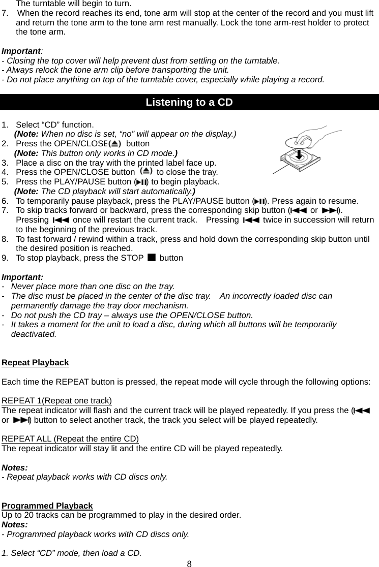 8   The turntable will begin to turn. 7.    When the record reaches its end, tone arm will stop at the center of the record and you must lift and return the tone arm to the tone arm rest manually. Lock the tone arm-rest holder to protect the tone arm.    Important:  - Closing the top cover will help prevent dust from settling on the turntable. - Always relock the tone arm clip before transporting the unit. - Do not place anything on top of the turntable cover, especially while playing a record.  Listening to a CD  1.   Select “CD” function.   (Note: When no disc is set, “no” will appear on the display.)                 2.  Press the OPEN/CLOSE    button                     (Note: This button only works in CD mode.) 3.   Place a disc on the tray with the printed label face up. 4.  Press the OPEN/CLOSE button    to close the tray. 5.   Press the PLAY/PAUSE button ( ) to begin playback. (Note: The CD playback will start automatically.) 6.  To temporarily pause playback, press the PLAY/PAUSE button ( ). Press again to resume.   7.  To skip tracks forward or backward, press the corresponding skip button (  or  ).  Pressing    once will restart the current track.    Pressing    twice in succession will return to the beginning of the previous track. 8.  To fast forward / rewind within a track, press and hold down the corresponding skip button until the desired position is reached. 9.   To stop playback, press the STOP   button   Important: -   Never place more than one disc on the tray. -   The disc must be placed in the center of the disc tray.    An incorrectly loaded disc can permanently damage the tray door mechanism. -   Do not push the CD tray – always use the OPEN/CLOSE button. -   It takes a moment for the unit to load a disc, during which all buttons will be temporarily deactivated.    Repeat Playback  Each time the REPEAT button is pressed, the repeat mode will cycle through the following options:  REPEAT 1(Repeat one track) The repeat indicator will flash and the current track will be played repeatedly. If you press the (  or  ) button to select another track, the track you select will be played repeatedly.  REPEAT ALL (Repeat the entire CD) The repeat indicator will stay lit and the entire CD will be played repeatedly.  Notes:  - Repeat playback works with CD discs only.   Programmed Playback Up to 20 tracks can be programmed to play in the desired order. Notes: - Programmed playback works with CD discs only.  1. Select “CD” mode, then load a CD. 