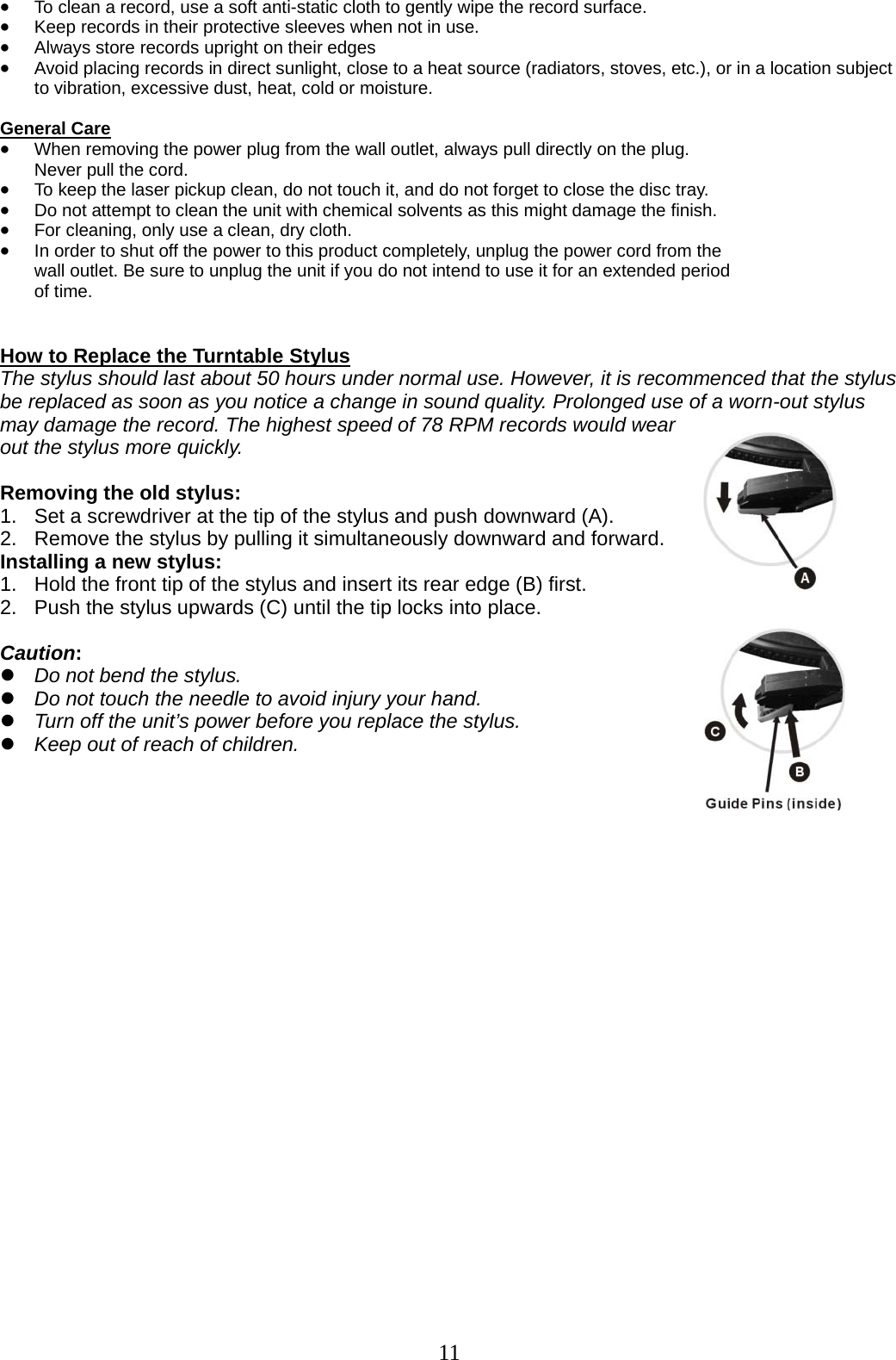 11   • To clean a record, use a soft anti-static cloth to gently wipe the record surface. • Keep records in their protective sleeves when not in use. • Always store records upright on their edges • Avoid placing records in direct sunlight, close to a heat source (radiators, stoves, etc.), or in a location subject to vibration, excessive dust, heat, cold or moisture.  General Care • When removing the power plug from the wall outlet, always pull directly on the plug.   Never pull the cord. • To keep the laser pickup clean, do not touch it, and do not forget to close the disc tray. • Do not attempt to clean the unit with chemical solvents as this might damage the finish.   • For cleaning, only use a clean, dry cloth. • In order to shut off the power to this product completely, unplug the power cord from the   wall outlet. Be sure to unplug the unit if you do not intend to use it for an extended period   of time.   How to Replace the Turntable Stylus The stylus should last about 50 hours under normal use. However, it is recommenced that the stylus be replaced as soon as you notice a change in sound quality. Prolonged use of a worn-out stylus may damage the record. The highest speed of 78 RPM records would wear out the stylus more quickly.  Removing the old stylus: 1.  Set a screwdriver at the tip of the stylus and push downward (A).   2.  Remove the stylus by pulling it simultaneously downward and forward. Installing a new stylus: 1.   Hold the front tip of the stylus and insert its rear edge (B) first. 2.   Push the stylus upwards (C) until the tip locks into place.  Caution: z Do not bend the stylus. z Do not touch the needle to avoid injury your hand. z Turn off the unit’s power before you replace the stylus. z Keep out of reach of children.                