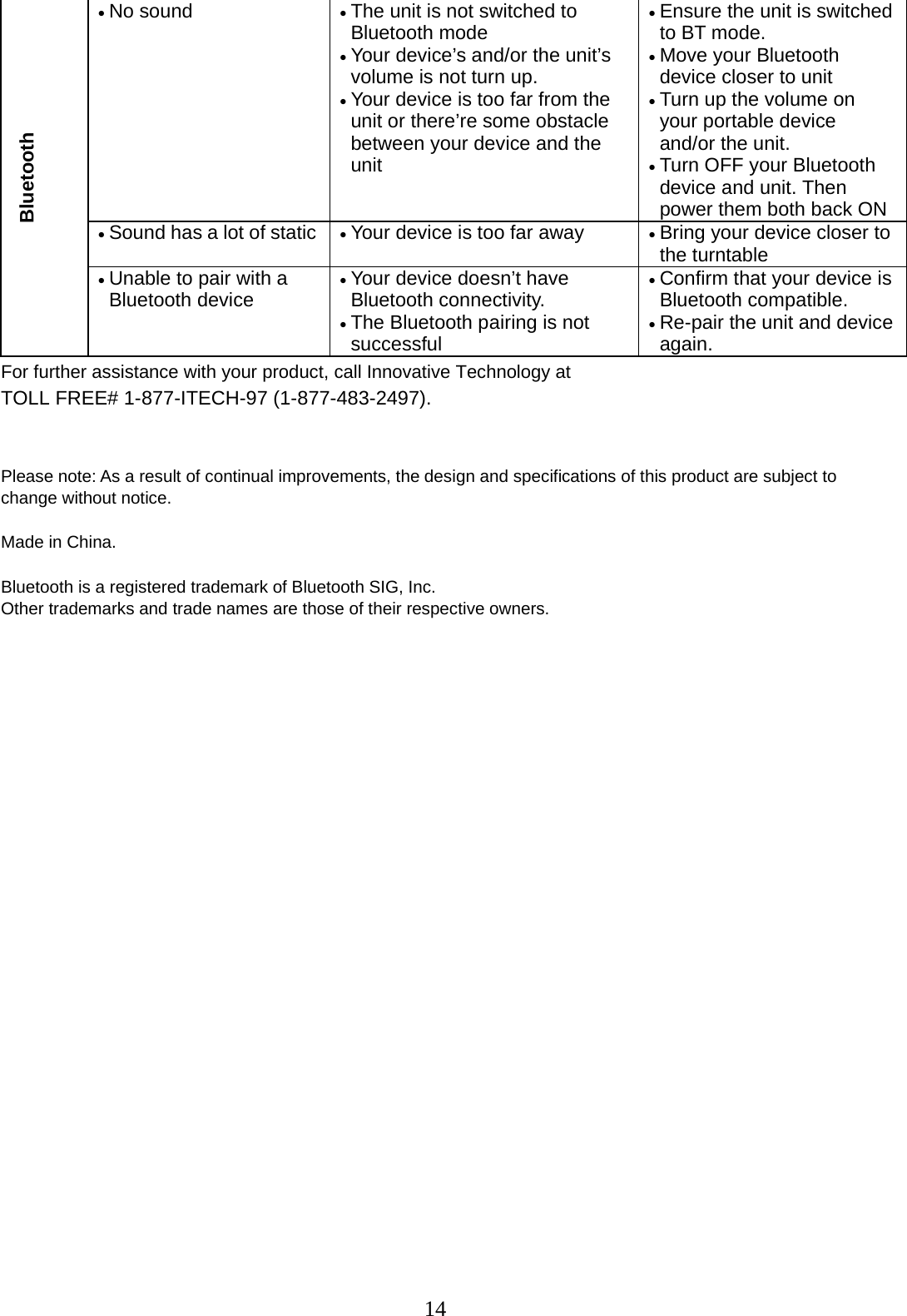 14   For further assistance with your product, call Innovative Technology at TOLL FREE# 1-877-ITECH-97 (1-877-483-2497).   Please note: As a result of continual improvements, the design and specifications of this product are subject to change without notice.  Made in China.  Bluetooth is a registered trademark of Bluetooth SIG, Inc.   Other trademarks and trade names are those of their respective owners.   Bluetooth • No sound  • The unit is not switched to Bluetooth mode • Your device’s and/or the unit’s volume is not turn up. • Your device is too far from the unit or there’re some obstacle between your device and the unit • Ensure the unit is switched to BT mode. • Move your Bluetooth device closer to unit • Turn up the volume on your portable device and/or the unit.  • Turn OFF your Bluetooth device and unit. Then power them both back ON• Sound has a lot of static  • Your device is too far away  • Bring your device closer to the turntable • Unable to pair with a Bluetooth device • Your device doesn’t have Bluetooth connectivity. • The Bluetooth pairing is not successful • Confirm that your device is Bluetooth compatible.  • Re-pair the unit and device again. 