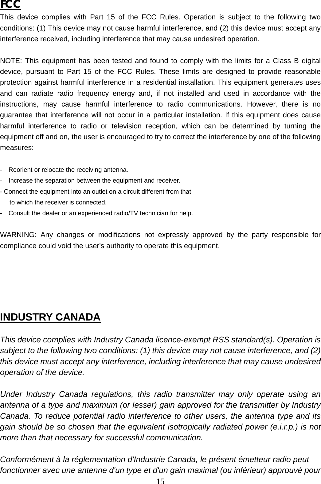 15   FCC This device complies with Part 15 of the FCC Rules. Operation is subject to the following two conditions: (1) This device may not cause harmful interference, and (2) this device must accept any interference received, including interference that may cause undesired operation.  NOTE: This equipment has been tested and found to comply with the limits for a Class B digital device, pursuant to Part 15 of the FCC Rules. These limits are designed to provide reasonable protection against harmful interference in a residential installation. This equipment generates uses and can radiate radio frequency energy and, if not installed and used in accordance with the instructions, may cause harmful interference to radio communications. However, there is no guarantee that interference will not occur in a particular installation. If this equipment does cause harmful interference to radio or television reception, which can be determined by turning the equipment off and on, the user is encouraged to try to correct the interference by one of the following measures:  -    Reorient or relocate the receiving antenna. -    Increase the separation between the equipment and receiver. - Connect the equipment into an outlet on a circuit different from that      to which the receiver is connected. -    Consult the dealer or an experienced radio/TV technician for help.  WARNING: Any changes or modifications not expressly approved by the party responsible for compliance could void the user&apos;s authority to operate this equipment.     INDUSTRY CANADA  This device complies with Industry Canada licence-exempt RSS standard(s). Operation is subject to the following two conditions: (1) this device may not cause interference, and (2) this device must accept any interference, including interference that may cause undesired operation of the device.  Under Industry Canada regulations, this radio transmitter may only operate using an antenna of a type and maximum (or lesser) gain approved for the transmitter by Industry Canada. To reduce potential radio interference to other users, the antenna type and its gain should be so chosen that the equivalent isotropically radiated power (e.i.r.p.) is not more than that necessary for successful communication.  Conformément à la réglementation d&apos;Industrie Canada, le présent émetteur radio peut fonctionner avec une antenne d&apos;un type et d&apos;un gain maximal (ou inférieur) approuvé pour 