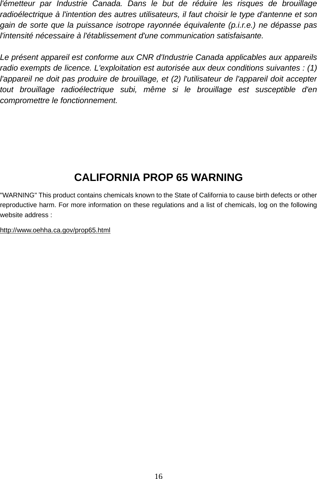 16   l&apos;émetteur par Industrie Canada. Dans le but de réduire les risques de brouillage radioélectrique à l&apos;intention des autres utilisateurs, il faut choisir le type d&apos;antenne et son gain de sorte que la puissance isotrope rayonnée équivalente (p.i.r.e.) ne dépasse pas l&apos;intensité nécessaire à l&apos;établissement d&apos;une communication satisfaisante.  Le présent appareil est conforme aux CNR d&apos;Industrie Canada applicables aux appareils radio exempts de licence. L&apos;exploitation est autorisée aux deux conditions suivantes : (1) l&apos;appareil ne doit pas produire de brouillage, et (2) l&apos;utilisateur de l&apos;appareil doit accepter tout brouillage radioélectrique subi, même si le brouillage est susceptible d&apos;en compromettre le fonctionnement.     CALIFORNIA PROP 65 WARNING &quot;WARNING&quot; This product contains chemicals known to the State of California to cause birth defects or other reproductive harm. For more information on these regulations and a list of chemicals, log on the following website address : http://www.oehha.ca.gov/prop65.html                      