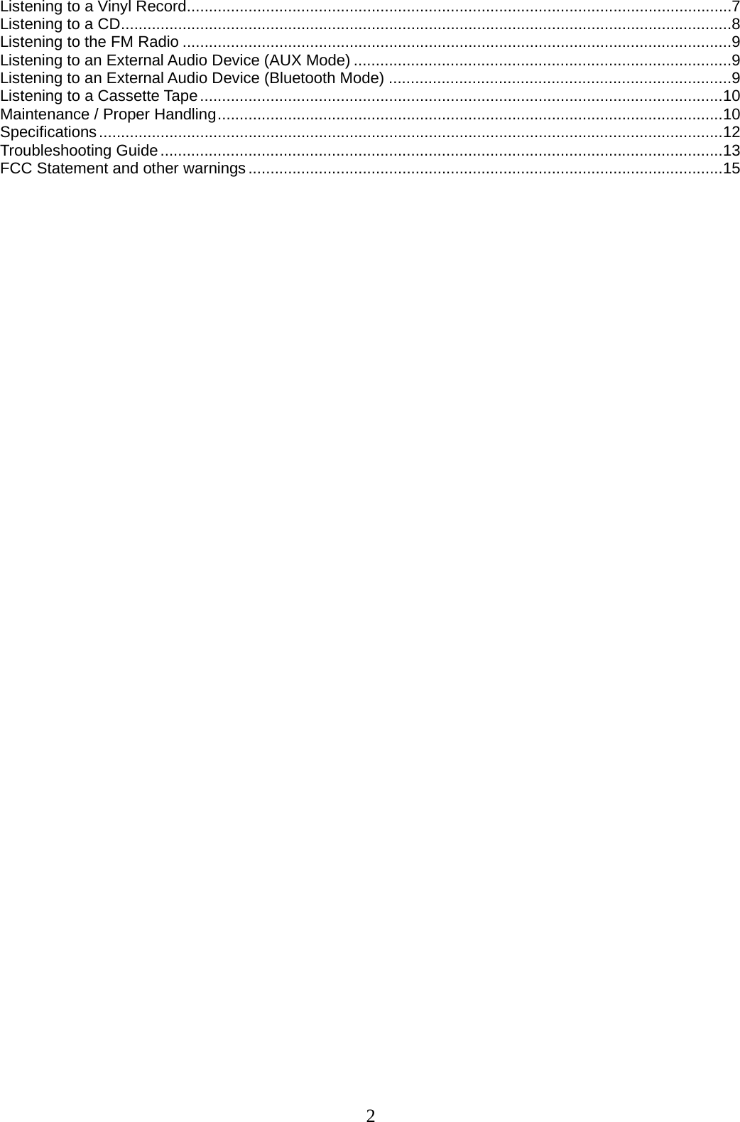 2   Listening to a Vinyl Record ............................................................................................................................ 7 Listening to a CD ........................................................................................................................................... 8 Listening to the FM Radio ............................................................................................................................. 9 Listening to an External Audio Device (AUX Mode) ...................................................................................... 9 Listening to an External Audio Device (Bluetooth Mode) .............................................................................. 9 Listening to a Cassette Tape ....................................................................................................................... 10 Maintenance / Proper Handling ................................................................................................................... 10 Specifications .............................................................................................................................................. 12 Troubleshooting Guide ................................................................................................................................ 13 FCC Statement and other warnings ............................................................................................................ 15