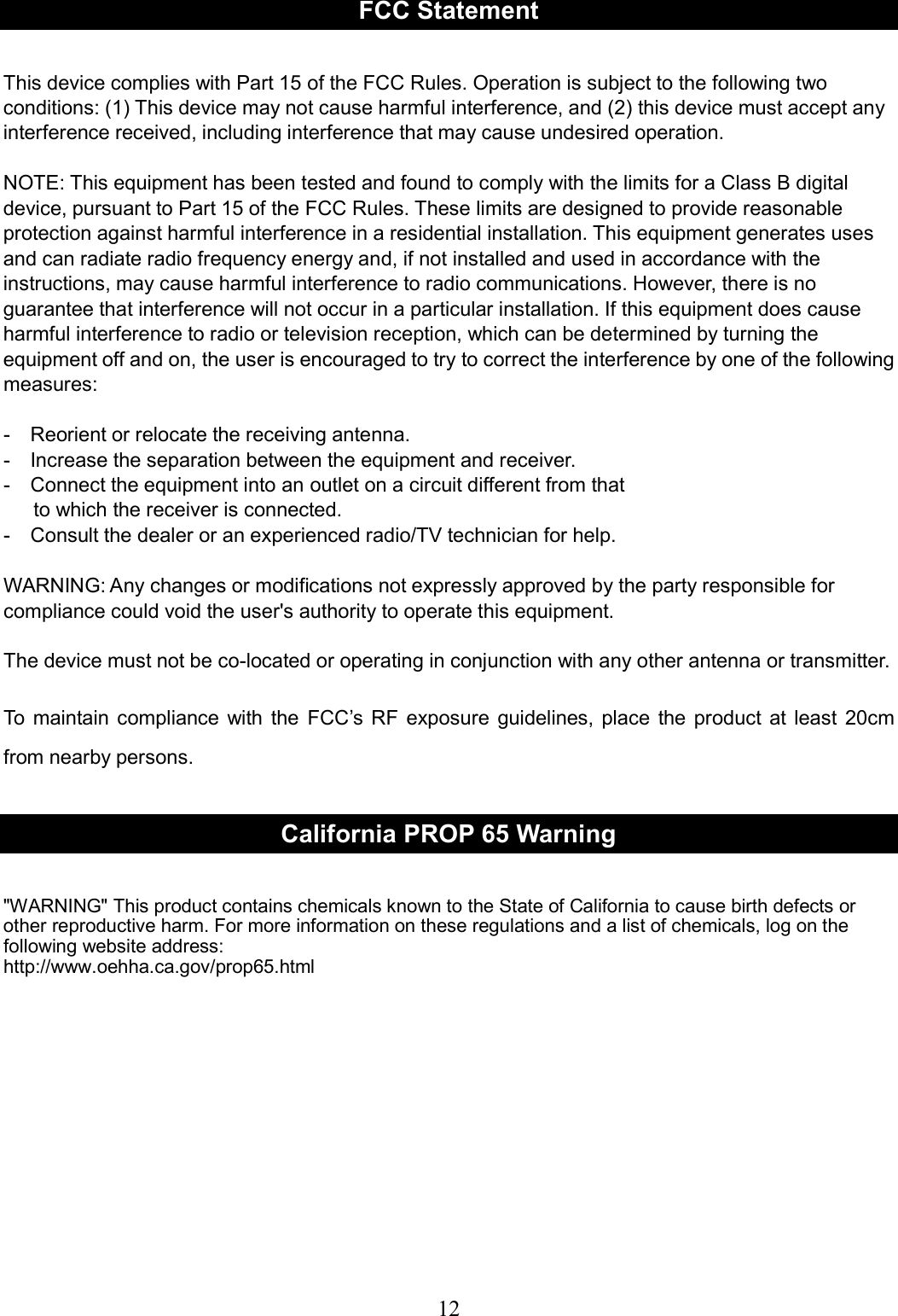     12  FCC Statement  This device complies with Part 15 of the FCC Rules. Operation is subject to the following two conditions: (1) This device may not cause harmful interference, and (2) this device must accept any interference received, including interference that may cause undesired operation.  NOTE: This equipment has been tested and found to comply with the limits for a Class B digital device, pursuant to Part 15 of the FCC Rules. These limits are designed to provide reasonable protection against harmful interference in a residential installation. This equipment generates uses and can radiate radio frequency energy and, if not installed and used in accordance with the instructions, may cause harmful interference to radio communications. However, there is no guarantee that interference will not occur in a particular installation. If this equipment does cause harmful interference to radio or television reception, which can be determined by turning the equipment off and on, the user is encouraged to try to correct the interference by one of the following measures:  -    Reorient or relocate the receiving antenna. -    Increase the separation between the equipment and receiver. -    Connect the equipment into an outlet on a circuit different from that       to which the receiver is connected. -    Consult the dealer or an experienced radio/TV technician for help.  WARNING: Any changes or modifications not expressly approved by the party responsible for compliance could void the user&apos;s authority to operate this equipment.  The device must not be co-located or operating in conjunction with any other antenna or transmitter.    To  maintain compliance  with  the  FCC’s  RF  exposure  guidelines, place  the product at  least  20cm from nearby persons.  California PROP 65 Warning  &quot;WARNING&quot; This product contains chemicals known to the State of California to cause birth defects or other reproductive harm. For more information on these regulations and a list of chemicals, log on the following website address:   http://www.oehha.ca.gov/prop65.html   