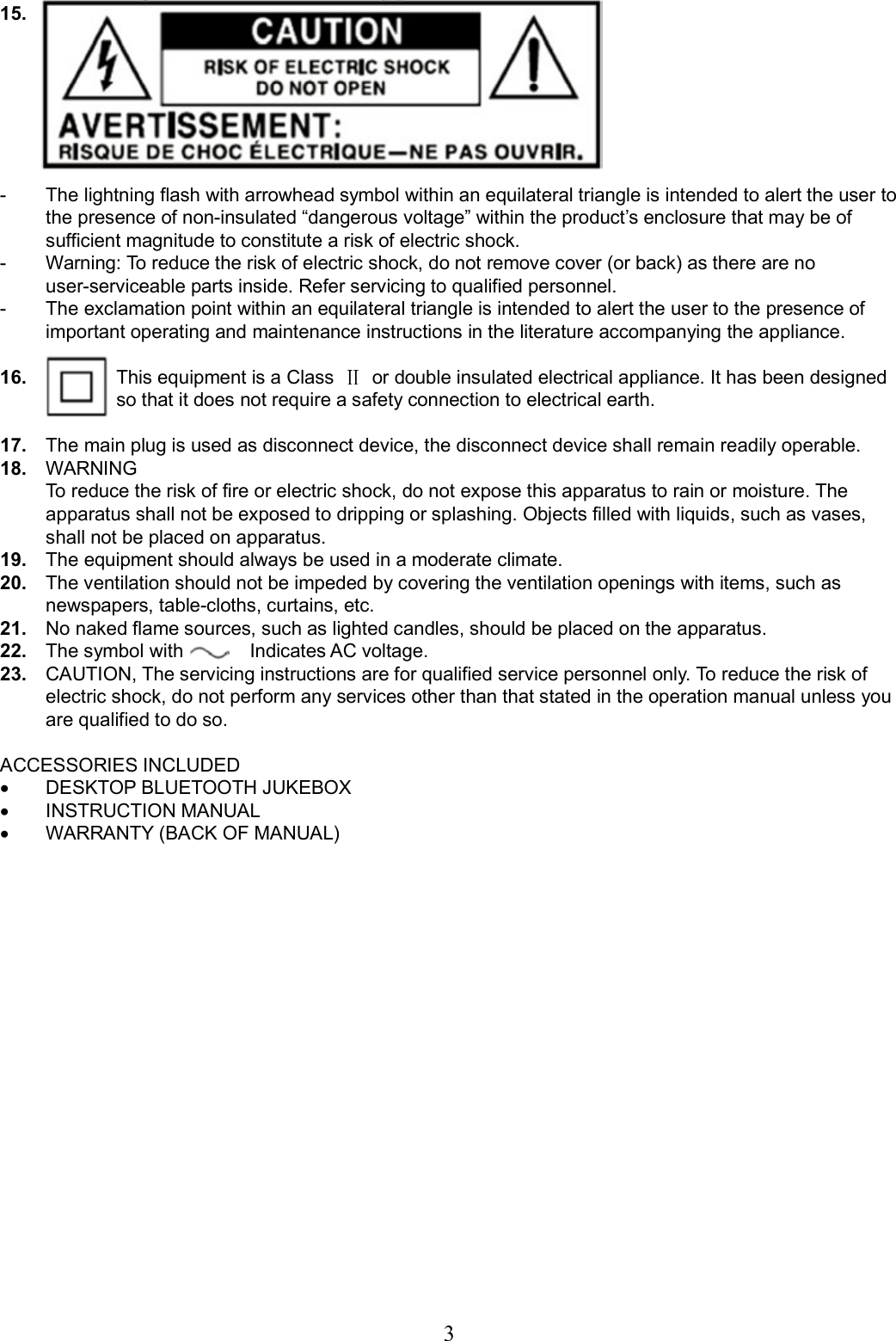     3 15.       -  The lightning flash with arrowhead symbol within an equilateral triangle is intended to alert the user to the presence of non-insulated “dangerous voltage” within the product’s enclosure that may be of sufficient magnitude to constitute a risk of electric shock. -  Warning: To reduce the risk of electric shock, do not remove cover (or back) as there are no user-serviceable parts inside. Refer servicing to qualified personnel. -  The exclamation point within an equilateral triangle is intended to alert the user to the presence of important operating and maintenance instructions in the literature accompanying the appliance.  16.        This equipment is a Class    or double insulated electrical appliance. It has been designed         so that it does not require a safety connection to electrical earth.  17.  The main plug is used as disconnect device, the disconnect device shall remain readily operable. 18.  WARNING   To reduce the risk of fire or electric shock, do not expose this apparatus to rain or moisture. The apparatus shall not be exposed to dripping or splashing. Objects filled with liquids, such as vases, shall not be placed on apparatus. 19.  The equipment should always be used in a moderate climate. 20.  The ventilation should not be impeded by covering the ventilation openings with items, such as newspapers, table-cloths, curtains, etc. 21.  No naked flame sources, such as lighted candles, should be placed on the apparatus. 22.  The symbol with              Indicates AC voltage. 23.  CAUTION, The servicing instructions are for qualified service personnel only. To reduce the risk of electric shock, do not perform any services other than that stated in the operation manual unless you are qualified to do so.  ACCESSORIES INCLUDED •  DESKTOP BLUETOOTH JUKEBOX •  INSTRUCTION MANUAL •  WARRANTY (BACK OF MANUAL)                     