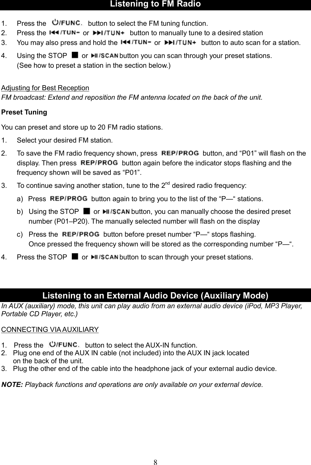     8Listening to FM Radio  1.  Press the    button to select the FM tuning function. 2.  Press the or   button to manually tune to a desired station 3.  You may also press and hold the or   button to auto scan for a station. 4.  Using the STOP    or button you can scan through your preset stations. (See how to preset a station in the section below.)  Adjusting for Best Reception FM broadcast: Extend and reposition the FM antenna located on the back of the unit. Preset Tuning You can preset and store up to 20 FM radio stations. 1.  Select your desired FM station. 2.  To save the FM radio frequency shown, press   button, and “P01” will flash on the display. Then press   button again before the indicator stops flashing and the frequency shown will be saved as “P01”.   3.  To continue saving another station, tune to the 2nd desired radio frequency: a)   Press   button again to bring you to the list of the “P—“ stations.   b)  Using the STOP    or button, you can manually choose the desired preset number (P01–P20). The manually selected number will flash on the display c)  Press the   button before preset number “P—“ stops flashing. Once pressed the frequency shown will be stored as the corresponding number “P—“. 4.  Press the STOP    or button to scan through your preset stations.    Listening to an External Audio Device (Auxiliary Mode) In AUX (auxiliary) mode, this unit can play audio from an external audio device (iPod, MP3 Player, Portable CD Player, etc.)    CONNECTING VIA AUXILIARY  1.    Press the    button to select the AUX-IN function. 2.   Plug one end of the AUX IN cable (not included) into the AUX IN jack located on the back of the unit. 3.  Plug the other end of the cable into the headphone jack of your external audio device.  NOTE: Playback functions and operations are only available on your external device.         