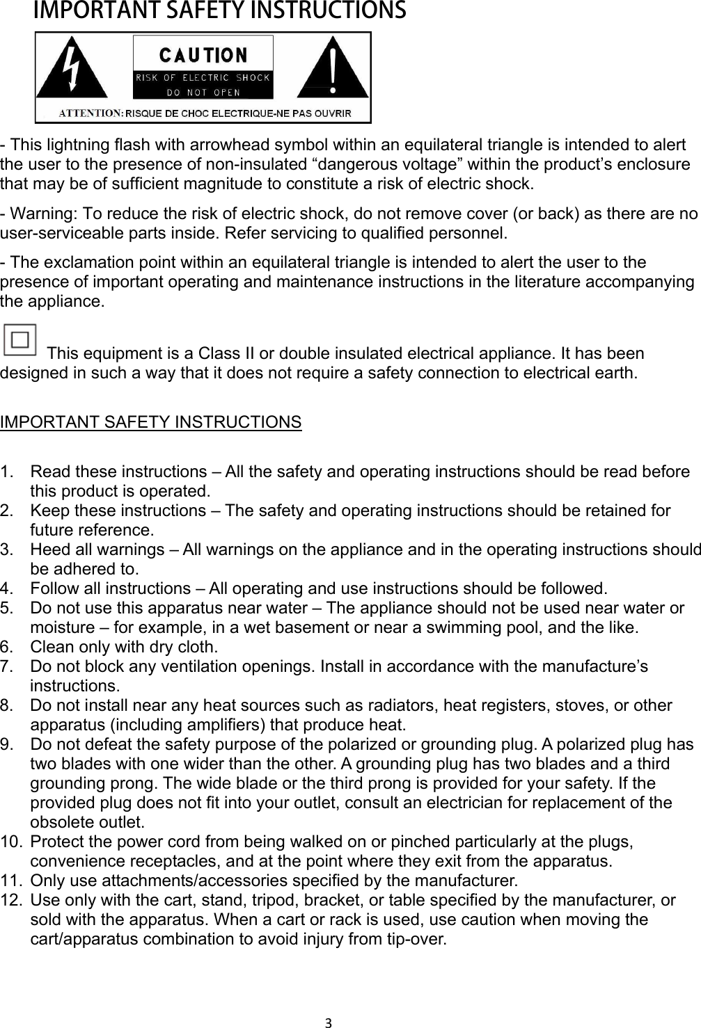 3  IMPORTANT SAFETY INSTRUCTIONS  - This lightning flash with arrowhead symbol within an equilateral triangle is intended to alert the user to the presence of non-insulated “dangerous voltage” within the product’s enclosure that may be of sufficient magnitude to constitute a risk of electric shock. - Warning: To reduce the risk of electric shock, do not remove cover (or back) as there are no user-serviceable parts inside. Refer servicing to qualified personnel. - The exclamation point within an equilateral triangle is intended to alert the user to the presence of important operating and maintenance instructions in the literature accompanying the appliance.   This equipment is a Class II or double insulated electrical appliance. It has been designed in such a way that it does not require a safety connection to electrical earth. IMPORTANT SAFETY INSTRUCTIONS1.  Read these instructions – All the safety and operating instructions should be read before this product is operated.   2.  Keep these instructions – The safety and operating instructions should be retained for future reference.   3.  Heed all warnings – All warnings on the appliance and in the operating instructions should be adhered to.   4.  Follow all instructions – All operating and use instructions should be followed.   5.  Do not use this apparatus near water – The appliance should not be used near water or moisture – for example, in a wet basement or near a swimming pool, and the like. 6.  Clean only with dry cloth. 7.  Do not block any ventilation openings. Install in accordance with the manufacture’s instructions. 8.  Do not install near any heat sources such as radiators, heat registers, stoves, or other apparatus (including amplifiers) that produce heat.   9.  Do not defeat the safety purpose of the polarized or grounding plug. A polarized plug has two blades with one wider than the other. A grounding plug has two blades and a third grounding prong. The wide blade or the third prong is provided for your safety. If the provided plug does not fit into your outlet, consult an electrician for replacement of the obsolete outlet. 10.  Protect the power cord from being walked on or pinched particularly at the plugs, convenience receptacles, and at the point where they exit from the apparatus. 11.  Only use attachments/accessories specified by the manufacturer. 12.  Use only with the cart, stand, tripod, bracket, or table specified by the manufacturer, or sold with the apparatus. When a cart or rack is used, use caution when moving the cart/apparatus combination to avoid injury from tip-over. 