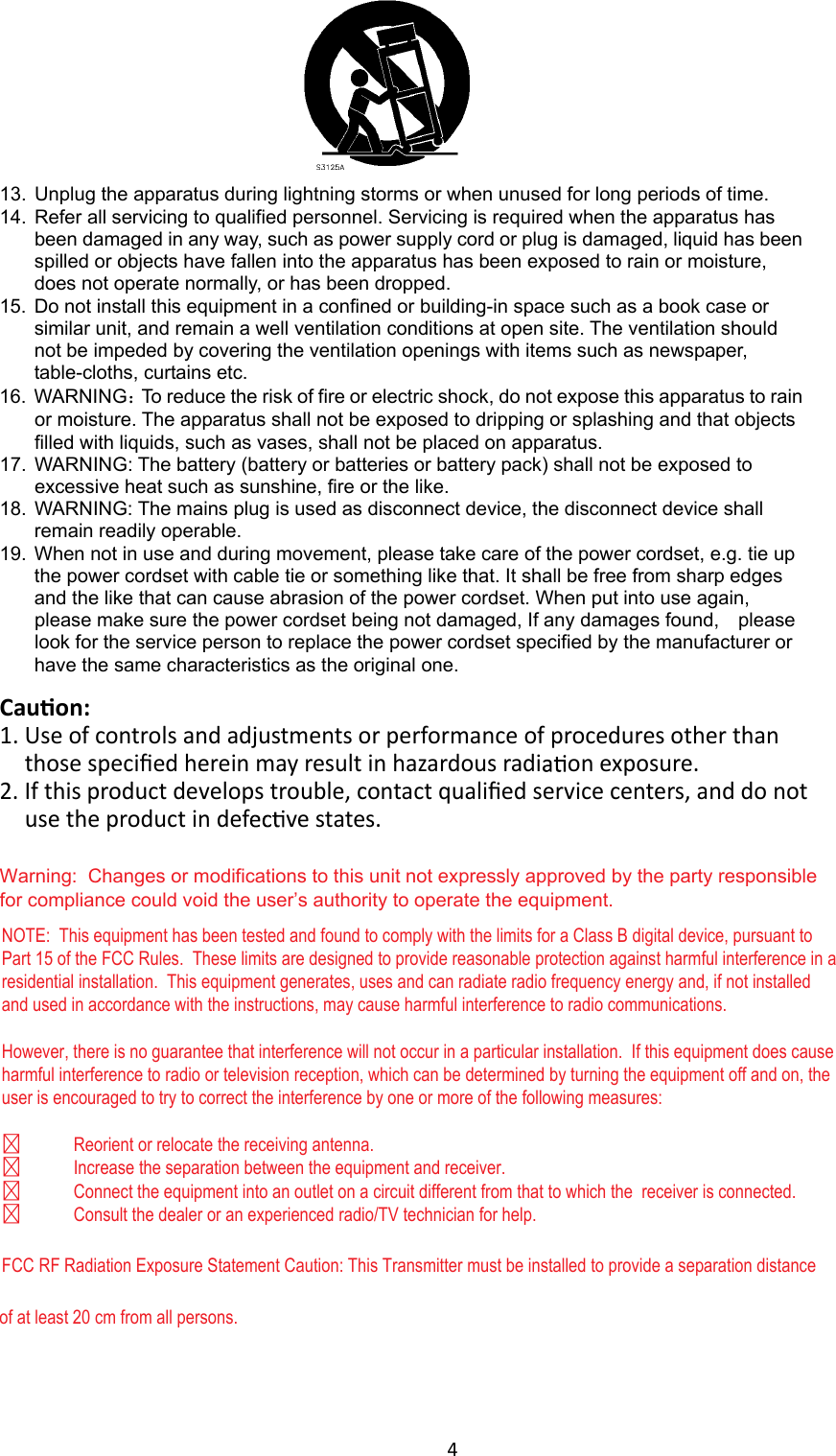 4  Cauon: 1. Warning:  Changes or modifications to this unit not expressly approved by the party responsible for compliance could void the user’s authority to operate the equipment.Use of controls and adjustments or performance of procedures other than those speciﬁed herein may result in hazardous radi on exposure. 2. If this product develops trouble, contact qualiﬁed service centers, and do not use the product in def ve states.  13.  Unplug the apparatus during lightning storms or when unused for long periods of time. 14.  Refer all servicing to qualified personnel. Servicing is required when the apparatus has been damaged in any way, such as power supply cord or plug is damaged, liquid has been spilled or objects have fallen into the apparatus has been exposed to rain or moisture, does not operate normally, or has been dropped. 15.  Do not install this equipment in a confined or building-in space such as a book case or similar unit, and remain a well ventilation conditions at open site. The ventilation should not be impeded by covering the ventilation openings with items such as newspaper, table-cloths, curtains etc. 16.  WARNING：To reduce the risk of fire or electric shock, do not expose this apparatus to rain or moisture. The apparatus shall not be exposed to dripping or splashing and that objects filled with liquids, such as vases, shall not be placed on apparatus. 17.  WARNING: The battery (battery or batteries or battery pack) shall not be exposed to excessive heat such as sunshine, fire or the like. 18.  WARNING: The mains plug is used as disconnect device, the disconnect device shall remain readily operable. 19.  When not in use and during movement, please take care of the power cordset, e.g. tie up the power cordset with cable tie or something like that. It shall be free from sharp edges and the like that can cause abrasion of the power cordset. When put into use again, please make sure the power cordset being not damaged, If any damages found,    please look for the service person to replace the power cordset specified by the manufacturer or have the same characteristics as the original one. NOTE:  This equipment has been tested and found to comply with the limits for a Class B digital device, pursuant to Part 15 of the FCC Rules.  These limits are designed to provide reasonable protection against harmful interference in a residential installation.  This equipment generates, uses and can radiate radio frequency energy and, if not installed and used in accordance with the instructions, may cause harmful interference to radio communications.However, there is no guarantee that interference will not occur in a particular installation.  If this equipment does cause harmful interference to radio or television reception, which can be determined by turning the equipment off and on, the user is encouraged to try to correct the interference by one or more of the following measures:  Reorient or relocate the receiving antenna.  Increase the separation between the equipment and receiver. Connect the equipment into an outlet on a circuit different from that to which the  receiver is connected.  Consult the dealer or an experienced radio/TV technician for help.FCC RF Radiation Exposure Statement Caution: This Transmitter must be installed to provide a separation distance of at least 20 cm from all persons.