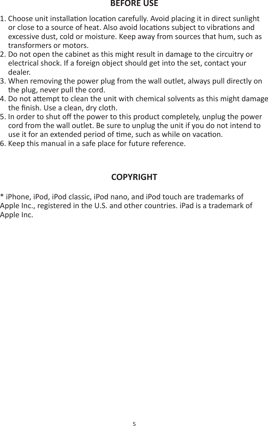 5  BEFORE USE 1. Choose unit installaon locaon carefully. Avoid placing it in direct sunlight or close to a source of heat. Also avoid locaons subject to vibraons and excessive dust, cold or moisture. Keep away from sources that hum, such as transformers or motors. 2. Do not open the cabinet as this might result in damage to the circuitry or electrical shock. If a foreign object should get into the set, contact your dealer. 3. When removing the power plug from the wall outlet, always pull directly on the plug, never pull the cord. 4. Do not aempt to clean the unit with chemical solvents as this might damage the ﬁnish. Use a clean, dry cloth. 5. In order to shut oﬀ the power to this product completely, unplug the power cord from the wall outlet. Be sure to unplug the unit if you do not intend to use it for an extended period of me, such as while on vacaon.   6. Keep this manual in a safe place for future reference.   COPYRIGHT * iPhone, iPod, iPod classic, iPod nano, and iPod touch are trademarks of Apple Inc., registered in the U.S. and other countries. iPad is a trademark of Apple Inc.  