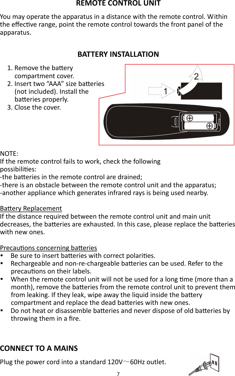 7  REMOTE CONTROL UNIT You may operate the apparatus in a distance with the remote control. Within the eﬀecve range, point the remote control towards the front panel of the apparatus.  BATTERY INSTALLATION 1. Remove the baery compartment cover. 2. Insert two “AAA” size baeries (not included). Install the baeries properly. 3. Close the cover.   NOTE:   If the remote control fails to work, check the following   possibilies: -the baeries in the remote control are drained; -there is an obstacle between the remote control unit and the apparatus; -another appliance which generates infrared rays is being used nearby.  Baery Replacement If the distance required between the remote control unit and main unit decreases, the baeries are exhausted. In this case, please replace the baeries with new ones.  Precauons concerning baeries     Be sure to insert baeries with correct polaries.     Rechargeable and non-re-chargeable baeries can be used. Refer to the precauons on their labels.     When the remote control unit will not be used for a long me (more than a month), remove the baeries from the remote control unit to prevent them from leaking. If they leak, wipe away the liquid inside the baery compartment and replace the dead baeries with new ones.     Do not heat or disassemble baeries and never dispose of old baeries by throwing them in a ﬁre.   CONNECT TO A MAINS Plug the power cord into a standard 120V～60Hz outlet.  