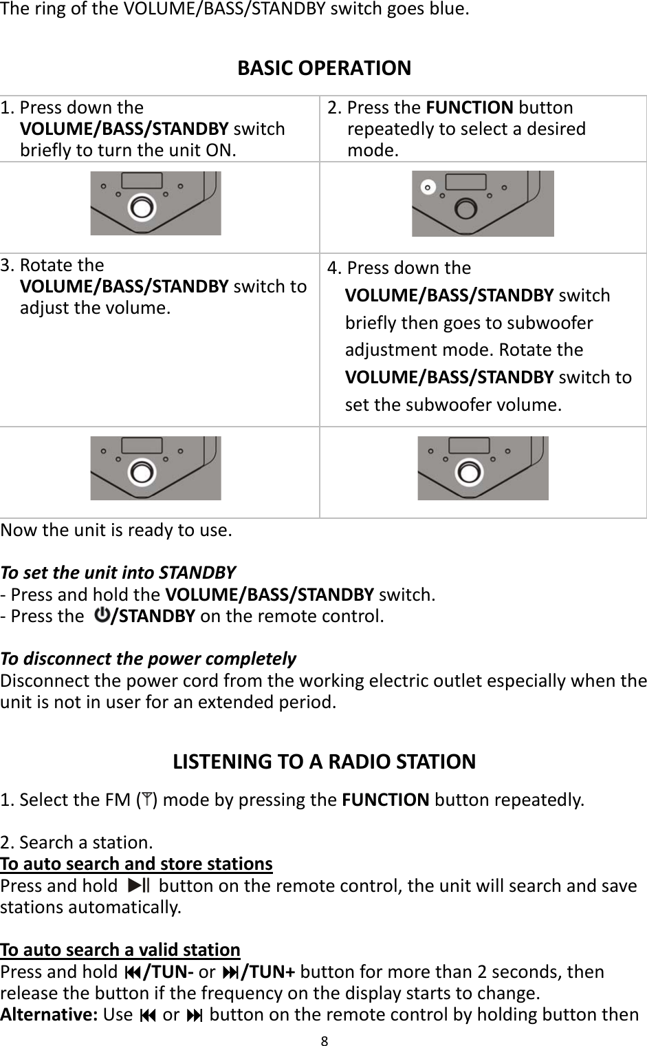 8  The ring of the VOLUME/BASS/STANDBY switch goes blue.  BASIC OPERATION 1. Press down the VOLUME/BASS/STANDBY switch briefly to turn the unit ON. 2. Press the FUNCTION button repeatedly to select a desired mode.  3. Rotate the VOLUME/BASS/STANDBY switch to adjust the volume. 4. Press down the VOLUME/BASS/STANDBY switch briefly then goes to subwoofer adjustment mode. Rotate the VOLUME/BASS/STANDBY switch to set the subwoofer volume.    Now the unit is ready to use.  To set the unit into STANDBY - Press and hold the VOLUME/BASS/STANDBY switch. - Press the  /STANDBY on the remote control.  To disconnect the power completely Disconnect the power cord from the working electric outlet especially when the unit is not in user for an extended period.  LISTENING TO A RADIO STATION 1. Select the FM ( ) mode by pressing the FUNCTION button repeatedly.  2. Search a station. To auto search and store stations Press and hold   button on the remote control, the unit will search and save stations automatically.  To auto search a valid station Press and hold /TUN- or /TUN+ button for more than 2 seconds, then release the button if the frequency on the display starts to change. Alternative: Use  or  button on the remote control by holding button then 