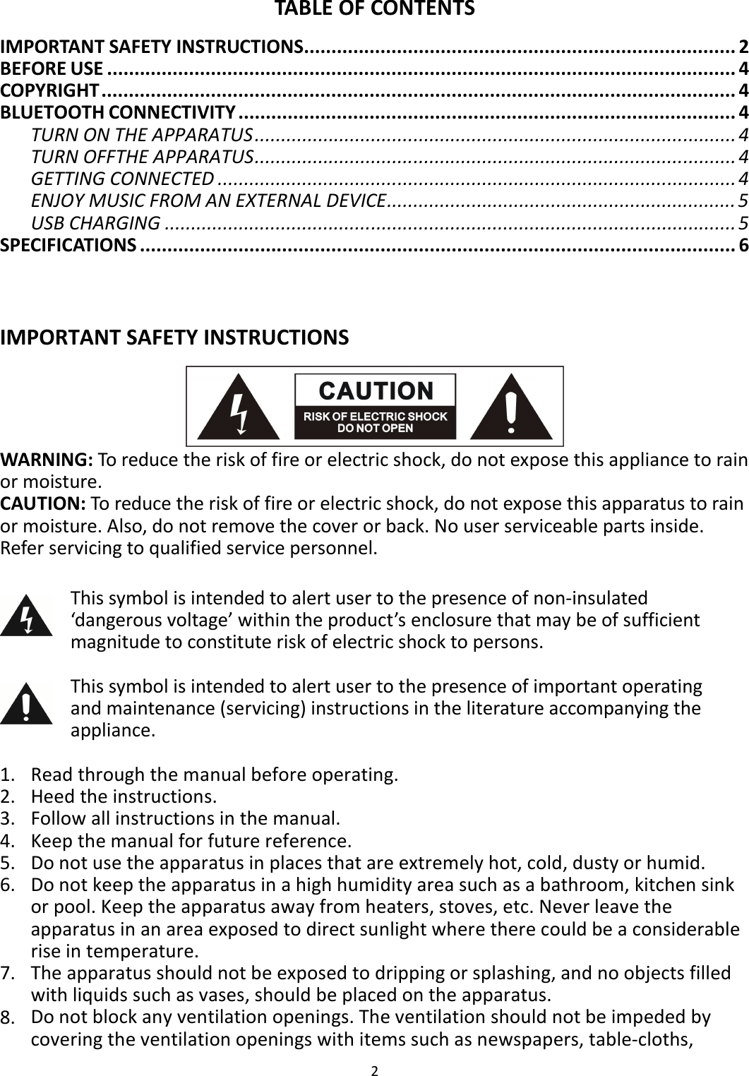 2  TABLE OF CONTENTS IMPORTANT SAFETY INSTRUCTIONS............................................................................... 2 BEFORE USE ................................................................................................................... 4 COPYRIGHT.................................................................................................................... 4 BLUETOOTH CONNECTIVITY ........................................................................................... 4 TURN ON THE APPARATUS........................................................................................... 4 TURN OFFTHE APPARATUS........................................................................................... 4 GETTING CONNECTED .................................................................................................. 4 ENJOY MUSIC FROM AN EXTERNAL DEVICE.................................................................. 5 USB CHARGING ............................................................................................................ 5 SPECIFICATIONS ............................................................................................................. 6   IMPORTANT SAFETY INSTRUCTIONS  WARNING: To reduce the risk of fire or electric shock, do not expose this appliance to rain or moisture.   CAUTION: To reduce the risk of fire or electric shock, do not expose this apparatus to rain or moisture. Also, do not remove the cover or back. No user serviceable parts inside. Refer servicing to qualified service personnel.   This symbol is intended to alert user to the presence of non-insulated ‘dangerous voltage’ within the product’s enclosure that may be of sufficient magnitude to constitute risk of electric shock to persons.   This symbol is intended to alert user to the presence of important operating and maintenance (servicing) instructions in the literature accompanying the appliance.  1. Read through the manual before operating. 2. Heed the instructions. 3. Follow all instructions in the manual. 4. Keep the manual for future reference. 5. Do not use the apparatus in places that are extremely hot, cold, dusty or humid. 6. Do not keep the apparatus in a high humidity area such as a bathroom, kitchen sink or pool. Keep the apparatus away from heaters, stoves, etc. Never leave the apparatus in an area exposed to direct sunlight where there could be a considerable rise in temperature. 7. The apparatus should not be exposed to dripping or splashing, and no objects filled with liquids such as vases, should be placed on the apparatus. 8. Do not block any ventilation openings. The ventilation should not be impeded by covering the ventilation openings with items such as newspapers, table-cloths, 
