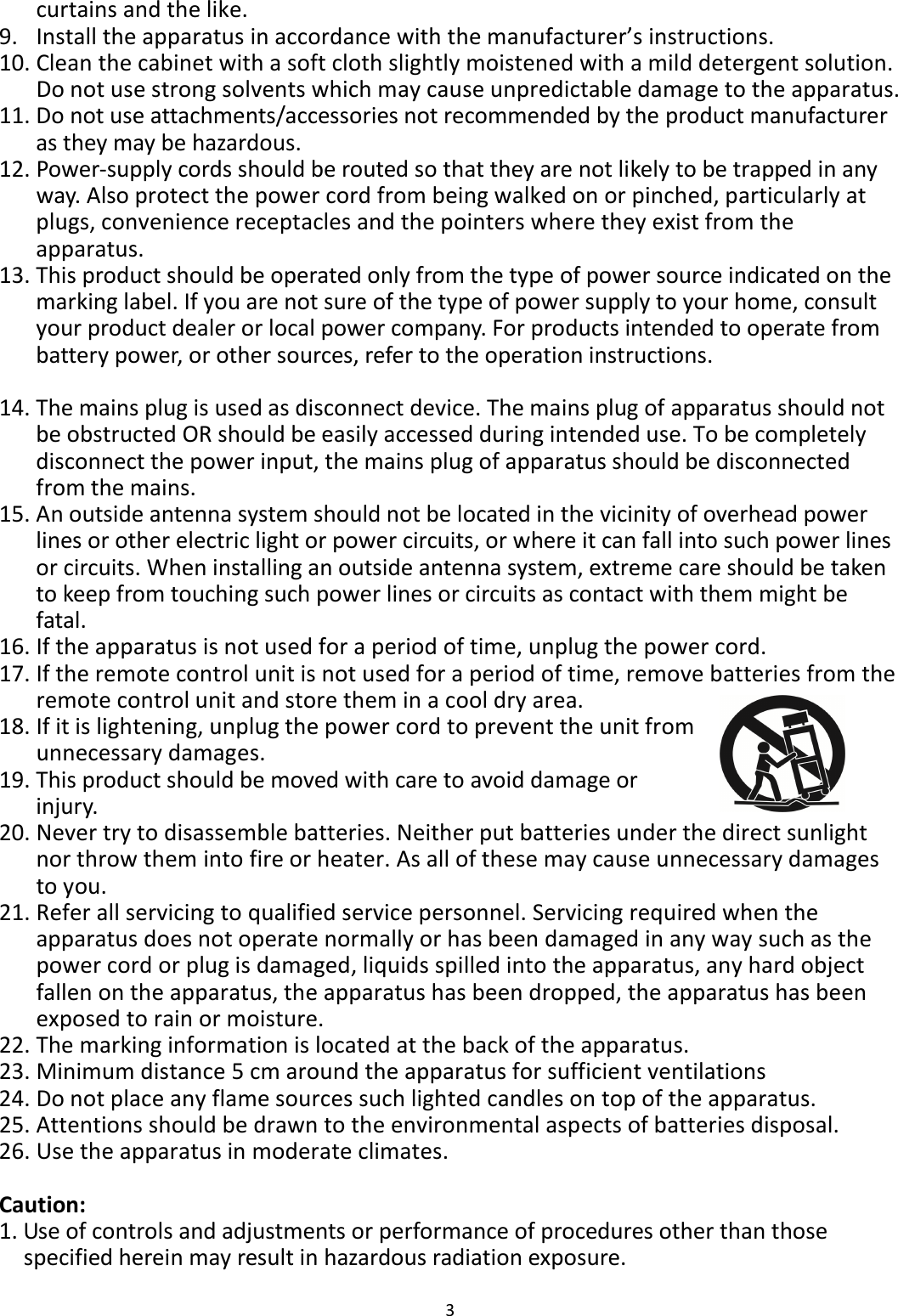 3  curtains and the like. 9. Install the apparatus in accordance with the manufacturer’s instructions. 10. Clean the cabinet with a soft cloth slightly moistened with a mild detergent solution. Do not use strong solvents which may cause unpredictable damage to the apparatus. 11. Do not use attachments/accessories not recommended by the product manufacturer as they may be hazardous. 12. Power-supply cords should be routed so that they are not likely to be trapped in any way. Also protect the power cord from being walked on or pinched, particularly at plugs, convenience receptacles and the pointers where they exist from the apparatus. 13. This product should be operated only from the type of power source indicated on the marking label. If you are not sure of the type of power supply to your home, consult your product dealer or local power company. For products intended to operate from battery power, or other sources, refer to the operation instructions.  14. The mains plug is used as disconnect device. The mains plug of apparatus should not be obstructed OR should be easily accessed during intended use. To be completely disconnect the power input, the mains plug of apparatus should be disconnected from the mains. 15. An outside antenna system should not be located in the vicinity of overhead power lines or other electric light or power circuits, or where it can fall into such power lines or circuits. When installing an outside antenna system, extreme care should be taken to keep from touching such power lines or circuits as contact with them might be fatal. 16. If the apparatus is not used for a period of time, unplug the power cord.   17. If the remote control unit is not used for a period of time, remove batteries from the remote control unit and store them in a cool dry area. 18. If it is lightening, unplug the power cord to prevent the unit from unnecessary damages. 19. This product should be moved with care to avoid damage or injury.   20. Never try to disassemble batteries. Neither put batteries under the direct sunlight nor throw them into fire or heater. As all of these may cause unnecessary damages to you. 21. Refer all servicing to qualified service personnel. Servicing required when the apparatus does not operate normally or has been damaged in any way such as the power cord or plug is damaged, liquids spilled into the apparatus, any hard object fallen on the apparatus, the apparatus has been dropped, the apparatus has been exposed to rain or moisture. 22. The marking information is located at the back of the apparatus. 23. Minimum distance 5 cm around the apparatus for sufficient ventilations   24. Do not place any flame sources such lighted candles on top of the apparatus. 25. Attentions should be drawn to the environmental aspects of batteries disposal. 26. Use the apparatus in moderate climates.  Caution: 1. Use of controls and adjustments or performance of procedures other than those specified herein may result in hazardous radiation exposure. 