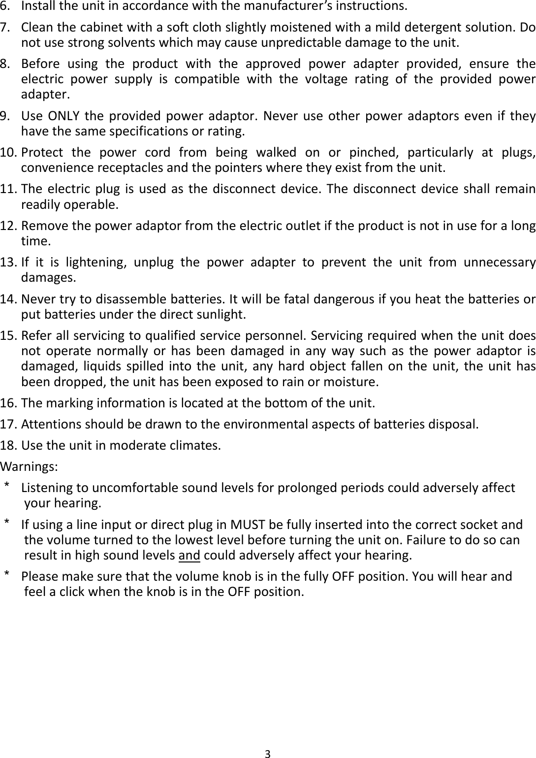 36. Installtheunitinaccordancewiththemanufacturer’sinstructions.7. Cleanthecabinetwithasoftclothslightlymoistenedwithamilddetergentsolution.Donotusestrongsolventswhichmaycauseunpredictabledamagetotheunit.8. Beforeusingtheproductwiththeapprovedpoweradapterprovided,ensuretheelectricpowersupplyiscompatiblewiththevoltageratingoftheprovidedpoweradapter.9. UseONLYtheprovidedpoweradaptor.Neveruseotherpoweradaptorseveniftheyhavethesamespecificationsorrating.10. Protectthepowercordfrombeingwalkedonorpinched,particularlyatplugs,conveniencereceptaclesandthepointerswheretheyexistfromtheunit.11. Theelectricplugisusedasthedisconnectdevice.Thedisconnectdeviceshallremainreadilyoperable.12. Removethepoweradaptorfromtheelectricoutletiftheproductisnotinuseforalongtime.13. Ifitislightening,unplugthepoweradaptertopreventtheunitfromunnecessarydamages.14. Nevertrytodisassemblebatteries.Itwillbefataldangerousifyouheatthebatteriesorputbatteriesunderthedirectsunlight.15. Referallservicingtoqualifiedservicepersonnel.Servicingrequiredwhentheunitdoesnotoperatenormallyorhasbeendamagedinanywaysuchasthepoweradaptorisdamaged,liquidsspilledintotheunit,anyhardobjectfallenontheunit,theunithasbeendropped,theunithasbeenexposedtorainormoisture.16. Themarkinginformationislocatedatthebottomoftheunit.17. Attentionsshouldbedrawntotheenvironmentalaspectsofbatteriesdisposal.18. Usetheunitinmoderateclimates.Warnings:＊ Listeningtouncomfortablesoundlevelsforprolongedperiodscouldadverselyaffectyourhearing.＊ IfusingalineinputordirectpluginMUSTbefullyinsertedintothecorrectsocketandthevolumeturnedtothelowestlevelbeforeturningtheuniton.Failuretodosocanresultinhighsoundlevelsandcouldadverselyaffectyourhearing.＊ PleasemakesurethatthevolumeknobisinthefullyOFFposition.YouwillhearandfeelaclickwhentheknobisintheOFFposition.