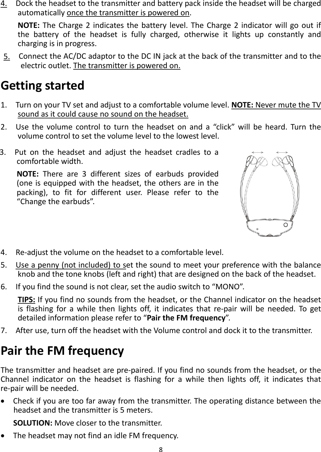 84.Docktheheadsettothetransmitterandbatterypackinsidetheheadsetwillbechargedautomaticallyoncethetransmitterispoweredon.NOTE:TheCharge2indicatesthebatterylevel.TheCharge2indicatorwillgooutifthebatteryoftheheadsetisfullycharged,otherwiseitlightsupconstantlyandchargingisinprogress.5.ConnecttheAC/DCadaptortotheDCINjackatthebackofthetransmitterandtotheelectricoutlet.Thetransmitterispoweredon.Gettingstarted1.TurnonyourTVsetandadjusttoacomfortablevolumelevel.NOTE:NevermutetheTVsoundasitcouldcausenosoundontheheadset.2.Usethevolumecontroltoturntheheadsetonanda“click”willbeheard.Turnthevolumecontroltosetthevolumeleveltothelowestlevel.3.Putontheheadsetandadjusttheheadsetcradlestoacomfortablewidth.NOTE:Thereare3differentsizesofearbudsprovided(oneisequippedwiththeheadset,theothersareinthepacking),tofitfordifferentuser.Pleaserefertothe“Changetheearbuds”.4.Re‐adjustthevolumeontheheadsettoacomfortablelevel.5.Useapenny(notincluded)tosetthesoundtomeetyourpreferencewiththebalanceknobandthetoneknobs(leftandright)thataredesignedonthebackoftheheadset.6.Ifyoufindthesoundisnotclear,settheaudioswitchto“MONO”.TIPS:Ifyoufindnosoundsfromtheheadset,ortheChannelindicatorontheheadsetisflashingforawhilethenlightsoff,itindicatesthatre‐pairwillbeneeded.Togetdetailedinformationpleasereferto“PairtheFMfrequency”.7.Afteruse,turnofftheheadsetwiththeVolumecontrolanddockittothetransmitter.PairtheFMfrequencyThetransmitterandheadsetarepre‐paired.Ifyoufindnosoundsfromtheheadset,ortheChannelindicatorontheheadsetisflashingforawhilethenlightsoff,itindicatesthatre‐pairwillbeneeded.•Checkifyouaretoofarawayfromthetransmitter.Theoperatingdistancebetweentheheadsetandthetransmitteris5meters.SOLUTION:Moveclosertothetransmitter.•TheheadsetmaynotfindanidleFMfrequency.