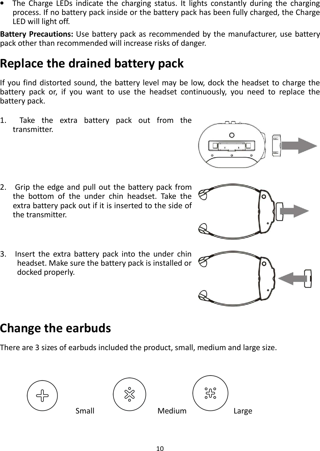  10  •    The  Charge  LEDs  indicate  the  charging  status.  It  lights  constantly  during  the  charging process. If no battery pack inside or the battery pack has been fully charged, the Charge LED will light off. Battery Precautions: Use battery pack as recommended by the manufacturer,  use  battery pack other than recommended will increase risks of danger.   Replace the drained battery pack If you find distorted  sound, the battery  level may be low, dock the headset to charge the battery  pack  or,  if  you  want  to  use  the  headset  continuously,  you  need  to  replace  the battery pack. Change the earbuds There are 3 sizes of earbuds included the product, small, medium and large size.                                                                   Small                            Medium                         Large 1.    Take  the  extra  battery  pack  out  from  the transmitter.  2.    Grip  the edge and pull out the battery  pack from the  bottom  of  the  under  chin  headset.  Take  the extra battery pack out if it is inserted to the side of the transmitter.  3.    Insert  the  extra  battery  pack  into  the  under  chin headset. Make sure the battery pack is installed or docked properly.  