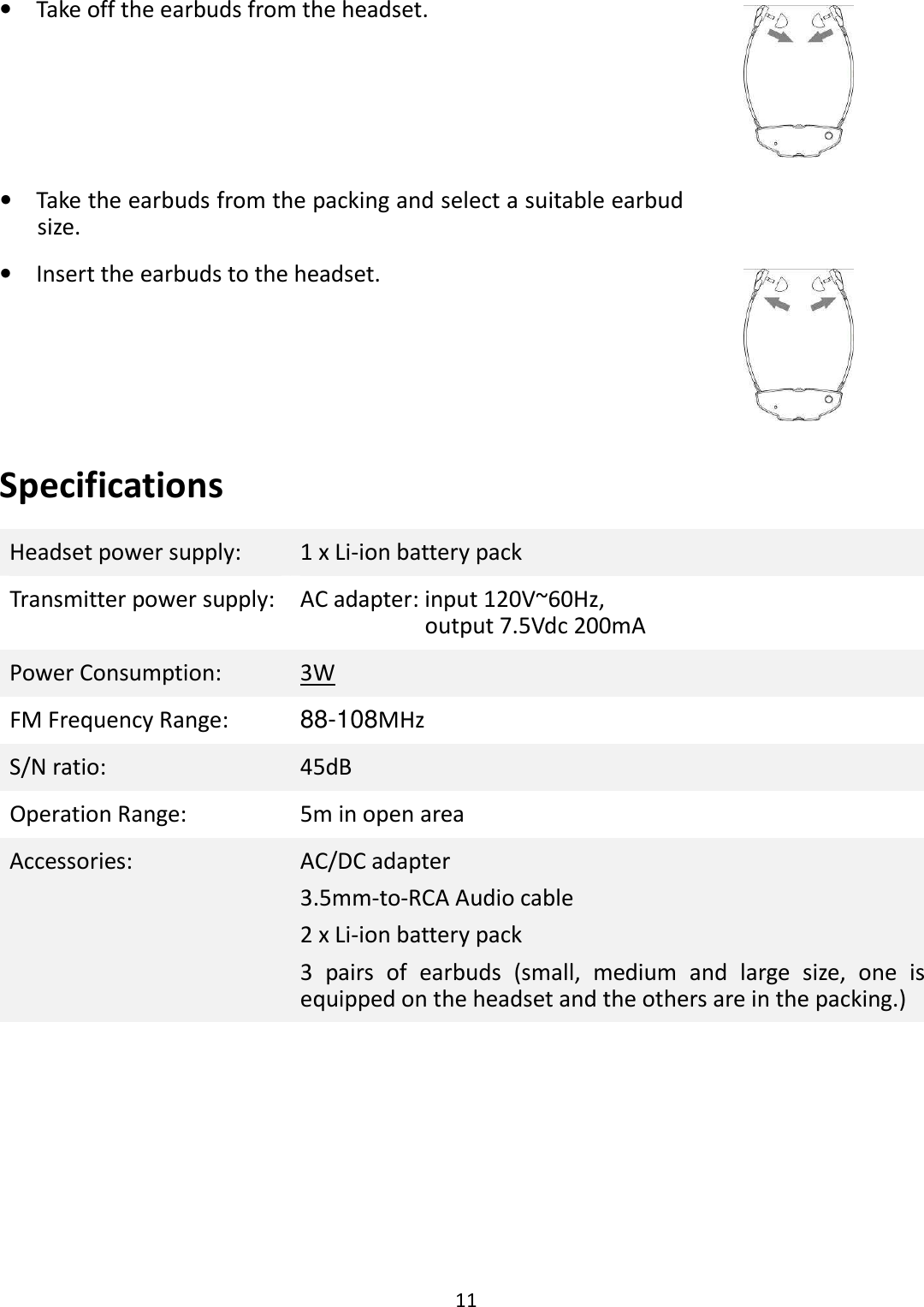  11  •    Take off the earbuds from the headset.  •    Take the earbuds from the packing and select a suitable earbud size.  •    Insert the earbuds to the headset.  Specifications Headset power supply:  1 x Li-ion battery pack Transmitter power supply: AC adapter: input 120V~60Hz,   output 7.5Vdc 200mA Power Consumption:  3W FM Frequency Range:  88-108MHz S/N ratio:  45dB Operation Range:  5m in open area Accessories:  AC/DC adapter 3.5mm-to-RCA Audio cable 2 x Li-ion battery pack 3  pairs  of  earbuds  (small,  medium  and  large  size,  one  is equipped on the headset and the others are in the packing.) 