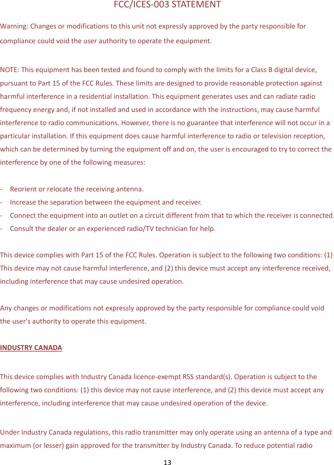  13  FCC/ICES-003 STATEMENT Warning: Changes or modifications to this unit not expressly approved by the party responsible for compliance could void the user authority to operate the equipment.  NOTE: This equipment has been tested and found to comply with the limits for a Class B digital device, pursuant to Part 15 of the FCC Rules. These limits are designed to provide reasonable protection against harmful interference in a residential installation. This equipment generates uses and can radiate radio frequency energy and, if not installed and used in accordance with the instructions, may cause harmful interference to radio communications. However, there is no guarantee that interference will not occur in a particular installation. If this equipment does cause harmful interference to radio or television reception, which can be determined by turning the equipment off and on, the user is encouraged to try to correct the interference by one of the following measures:  -    Reorient or relocate the receiving antenna. -    Increase the separation between the equipment and receiver. -    Connect the equipment into an outlet on a circuit different from that to which the receiver is connected. -    Consult the dealer or an experienced radio/TV technician for help.  This device complies with Part 15 of the FCC Rules. Operation is subject to the following two conditions: (1) This device may not cause harmful interference, and (2) this device must accept any interference received, including interference that may cause undesired operation.  Any changes or modifications not expressly approved by the party responsible for compliance could void the user&apos;s authority to operate this equipment.  INDUSTRY CANADA  This device complies with Industry Canada licence-exempt RSS standard(s). Operation is subject to the following two conditions: (1) this device may not cause interference, and (2) this device must accept any interference, including interference that may cause undesired operation of the device.  Under Industry Canada regulations, this radio transmitter may only operate using an antenna of a type and maximum (or lesser) gain approved for the transmitter by Industry Canada. To reduce potential radio 