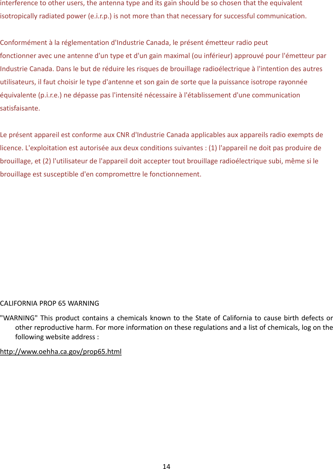  14  interference to other users, the antenna type and its gain should be so chosen that the equivalent isotropically radiated power (e.i.r.p.) is not more than that necessary for successful communication.  Conformément à la réglementation d&apos;Industrie Canada, le présent émetteur radio peut fonctionner avec une antenne d&apos;un type et d&apos;un gain maximal (ou inférieur) approuvé pour l&apos;émetteur par Industrie Canada. Dans le but de réduire les risques de brouillage radioélectrique à l&apos;intention des autres utilisateurs, il faut choisir le type d&apos;antenne et son gain de sorte que la puissance isotrope rayonnée équivalente (p.i.r.e.) ne dépasse pas l&apos;intensité nécessaire à l&apos;établissement d&apos;une communication satisfaisante.  Le présent appareil est conforme aux CNR d&apos;Industrie Canada applicables aux appareils radio exempts de licence. L&apos;exploitation est autorisée aux deux conditions suivantes : (1) l&apos;appareil ne doit pas produire de brouillage, et (2) l&apos;utilisateur de l&apos;appareil doit accepter tout brouillage radioélectrique subi, même si le brouillage est susceptible d&apos;en compromettre le fonctionnement.         CALIFORNIA PROP 65 WARNING &quot;WARNING&quot;  This  product contains a chemicals  known to  the  State of California to  cause birth defects or other reproductive harm. For more information on these regulations and a list of chemicals, log on the following website address :   http://www.oehha.ca.gov/prop65.html       