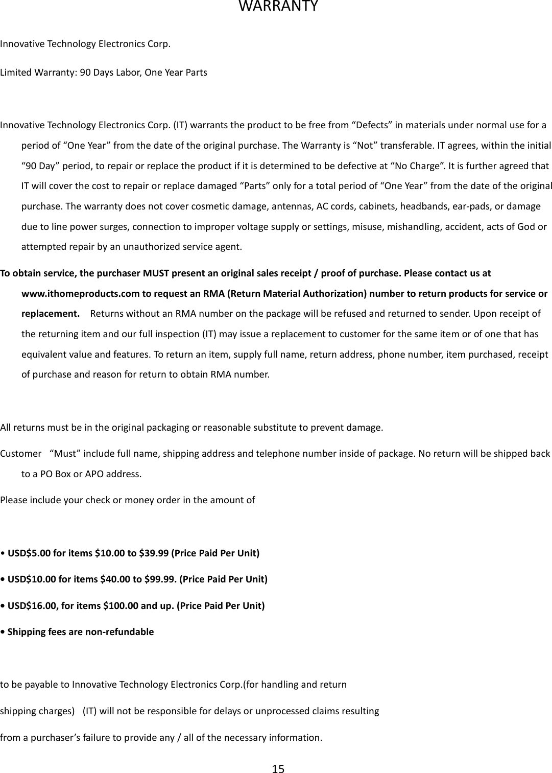  15  WARRANTY Innovative Technology Electronics Corp. Limited Warranty: 90 Days Labor, One Year Parts   Innovative Technology Electronics Corp. (IT) warrants the product to be free from “Defects” in materials under normal use for a period of “One Year” from the date of the original purchase. The Warranty is “Not” transferable. IT agrees, within the initial “90 Day” period, to repair or replace the product if it is determined to be defective at “No Charge”. It is further agreed that IT will cover the cost to repair or replace damaged “Parts” only for a total period of “One Year” from the date of the original purchase. The warranty does not cover cosmetic damage, antennas, AC cords, cabinets, headbands, ear-pads, or damage due to line power surges, connection to improper voltage supply or settings, misuse, mishandling, accident, acts of God or attempted repair by an unauthorized service agent. To obtain service, the purchaser MUST present an original sales receipt / proof of purchase. Please contact us at www.ithomeproducts.com to request an RMA (Return Material Authorization) number to return products for service or replacement.    Returns without an RMA number on the package will be refused and returned to sender. Upon receipt of the returning item and our full inspection (IT) may issue a replacement to customer for the same item or of one that has equivalent value and features. To return an item, supply full name, return address, phone number, item purchased, receipt of purchase and reason for return to obtain RMA number.      All returns must be in the original packaging or reasonable substitute to prevent damage. Customer   “Must” include full name, shipping address and telephone number inside of package. No return will be shipped back to a PO Box or APO address. Please include your check or money order in the amount of  • USD$5.00 for items $10.00 to $39.99 (Price Paid Per Unit) • USD$10.00 for items $40.00 to $99.99. (Price Paid Per Unit) • USD$16.00, for items $100.00 and up. (Price Paid Per Unit) • Shipping fees are non-refundable   to be payable to Innovative Technology Electronics Corp.(for handling and return shipping charges)   (IT) will not be responsible for delays or unprocessed claims resulting from a purchaser’s failure to provide any / all of the necessary information. 