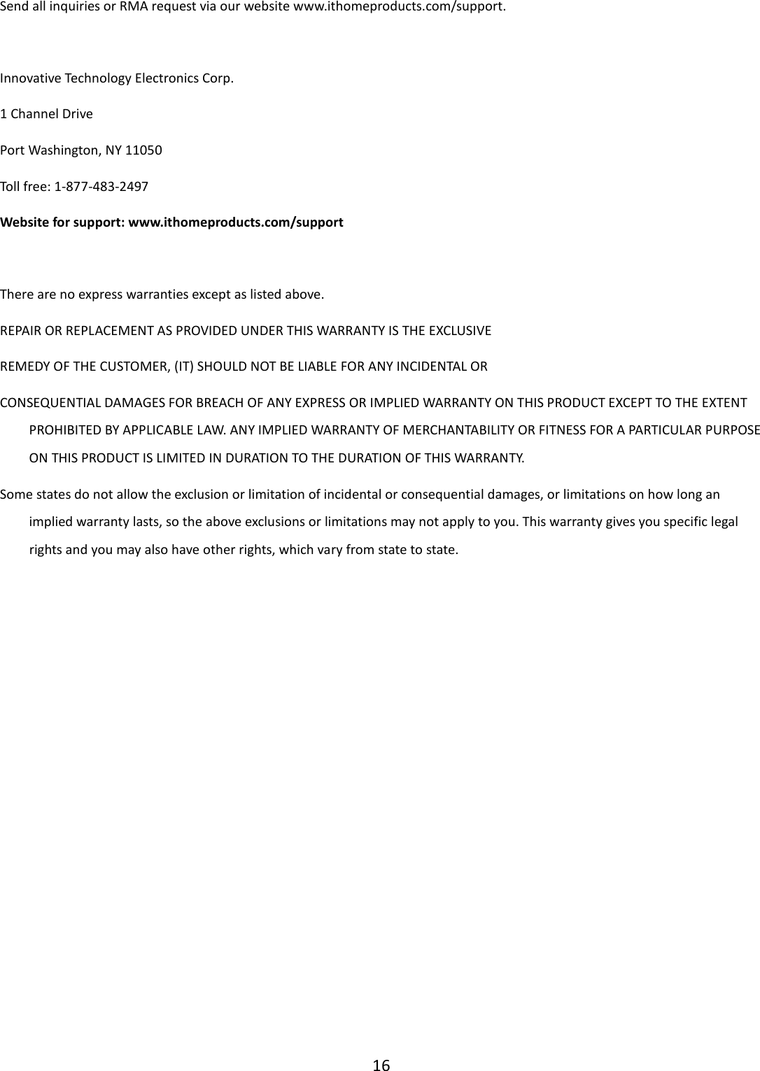  16  Send all inquiries or RMA request via our website www.ithomeproducts.com/support.  Innovative Technology Electronics Corp. 1 Channel Drive Port Washington, NY 11050 Toll free: 1-877-483-2497 Website for support: www.ithomeproducts.com/support   There are no express warranties except as listed above. REPAIR OR REPLACEMENT AS PROVIDED UNDER THIS WARRANTY IS THE EXCLUSIVE REMEDY OF THE CUSTOMER, (IT) SHOULD NOT BE LIABLE FOR ANY INCIDENTAL OR CONSEQUENTIAL DAMAGES FOR BREACH OF ANY EXPRESS OR IMPLIED WARRANTY ON THIS PRODUCT EXCEPT TO THE EXTENT PROHIBITED BY APPLICABLE LAW. ANY IMPLIED WARRANTY OF MERCHANTABILITY OR FITNESS FOR A PARTICULAR PURPOSE ON THIS PRODUCT IS LIMITED IN DURATION TO THE DURATION OF THIS WARRANTY. Some states do not allow the exclusion or limitation of incidental or consequential damages, or limitations on how long an implied warranty lasts, so the above exclusions or limitations may not apply to you. This warranty gives you specific legal rights and you may also have other rights, which vary from state to state.               