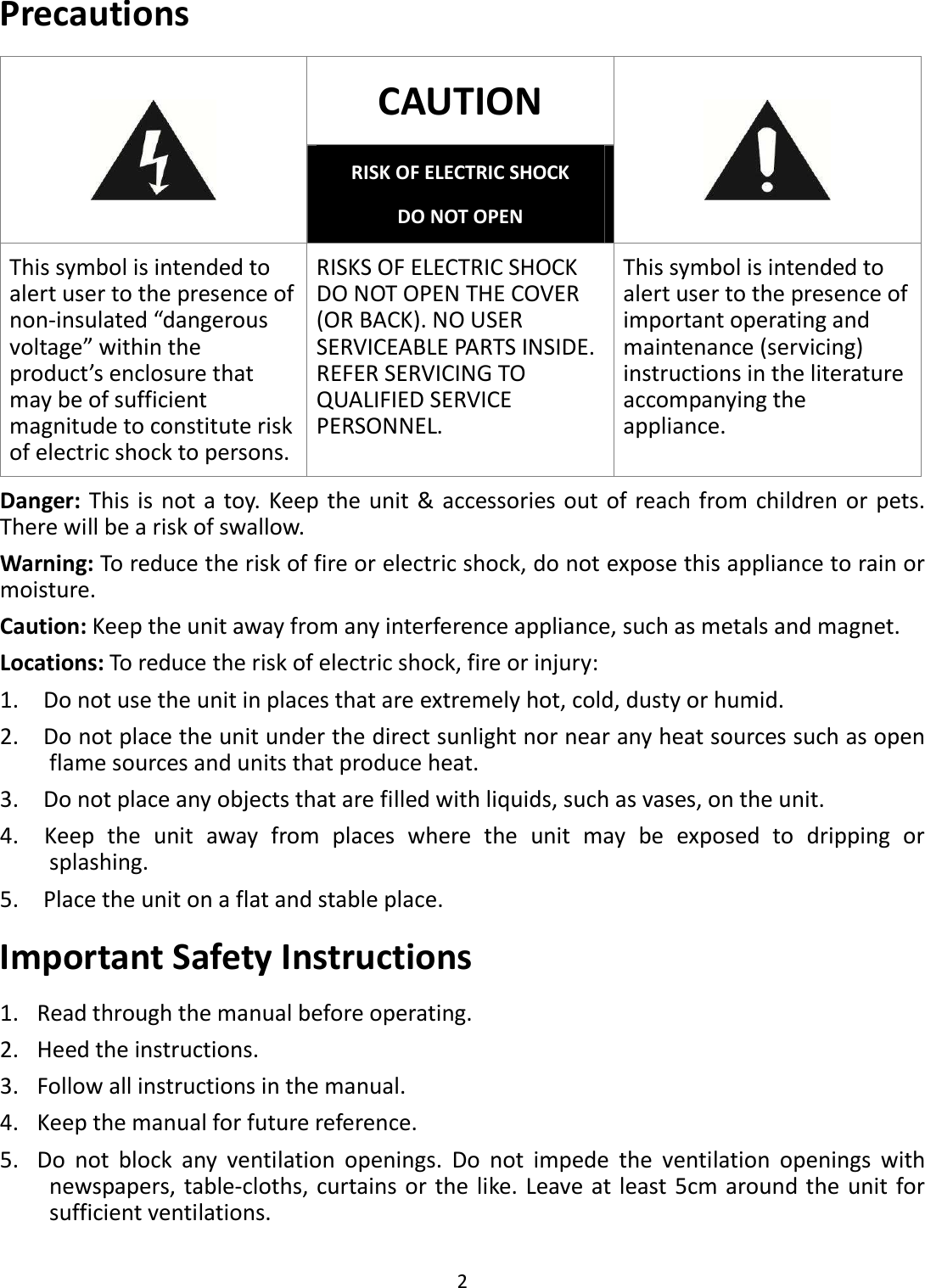  2  Precautions CAUTION  RISK OF ELECTRIC SHOCK DO NOT OPEN  This symbol is intended to alert user to the presence of non-insulated “dangerous voltage” within the product’s enclosure that may be of sufficient magnitude to constitute risk of electric shock to persons. RISKS OF ELECTRIC SHOCK DO NOT OPEN THE COVER (OR BACK). NO USER SERVICEABLE PARTS INSIDE. REFER SERVICING TO QUALIFIED SERVICE PERSONNEL. This symbol is intended to alert user to the presence of important operating and maintenance (servicing) instructions in the literature accompanying the appliance. Danger: This is not a toy. Keep the unit &amp; accessories out of reach from children or pets. There will be a risk of swallow. Warning: To reduce the risk of fire or electric shock, do not expose this appliance to rain or moisture. Caution: Keep the unit away from any interference appliance, such as metals and magnet. Locations: To reduce the risk of electric shock, fire or injury:   1.    Do not use the unit in places that are extremely hot, cold, dusty or humid.   2.    Do not place the unit under the direct sunlight nor near any heat sources such as open flame sources and units that produce heat.   3.    Do not place any objects that are filled with liquids, such as vases, on the unit. 4.    Keep  the  unit  away  from  places  where  the  unit  may  be  exposed  to  dripping  or splashing.   5.    Place the unit on a flat and stable place. Important Safety Instructions 1. Read through the manual before operating. 2. Heed the instructions. 3. Follow all instructions in the manual. 4. Keep the manual for future reference. 5. Do  not  block  any  ventilation  openings.  Do  not  impede  the  ventilation  openings  with newspapers, table-cloths, curtains or the like. Leave at least 5cm around the unit for sufficient ventilations. 