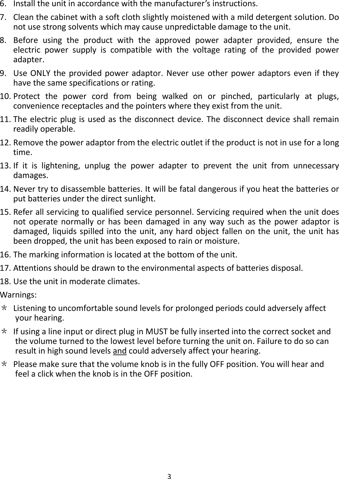  3  6. Install the unit in accordance with the manufacturer’s instructions. 7. Clean the cabinet with a soft cloth slightly moistened with a mild detergent solution. Do not use strong solvents which may cause unpredictable damage to the unit. 8. Before  using  the  product  with  the  approved  power  adapter  provided,  ensure  the electric  power  supply  is  compatible  with  the  voltage  rating  of  the  provided  power adapter. 9. Use ONLY  the  provided power adaptor.  Never  use  other power adaptors even if  they have the same specifications or rating. 10. Protect  the  power  cord  from  being  walked  on  or  pinched,  particularly  at  plugs, convenience receptacles and the pointers where they exist from the unit. 11. The electric plug is  used as the disconnect device. The disconnect device shall remain readily operable. 12. Remove the power adaptor from the electric outlet if the product is not in use for a long time. 13. If  it  is  lightening,  unplug  the  power  adapter  to  prevent  the  unit  from  unnecessary damages. 14. Never try to disassemble batteries. It will be fatal dangerous if you heat the batteries or put batteries under the direct sunlight. 15. Refer all servicing to qualified service personnel. Servicing required when the unit does not  operate  normally  or  has  been  damaged  in  any  way such  as  the  power  adaptor  is damaged,  liquids spilled into the unit, any hard object  fallen on the unit, the  unit has been dropped, the unit has been exposed to rain or moisture. 16. The marking information is located at the bottom of the unit. 17. Attentions should be drawn to the environmental aspects of batteries disposal. 18. Use the unit in moderate climates. Warnings: ＊ Listening to uncomfortable sound levels for prolonged periods could adversely affect your hearing. ＊ If using a line input or direct plug in MUST be fully inserted into the correct socket and the volume turned to the lowest level before turning the unit on. Failure to do so can result in high sound levels and could adversely affect your hearing. ＊ Please make sure that the volume knob is in the fully OFF position. You will hear and feel a click when the knob is in the OFF position.         