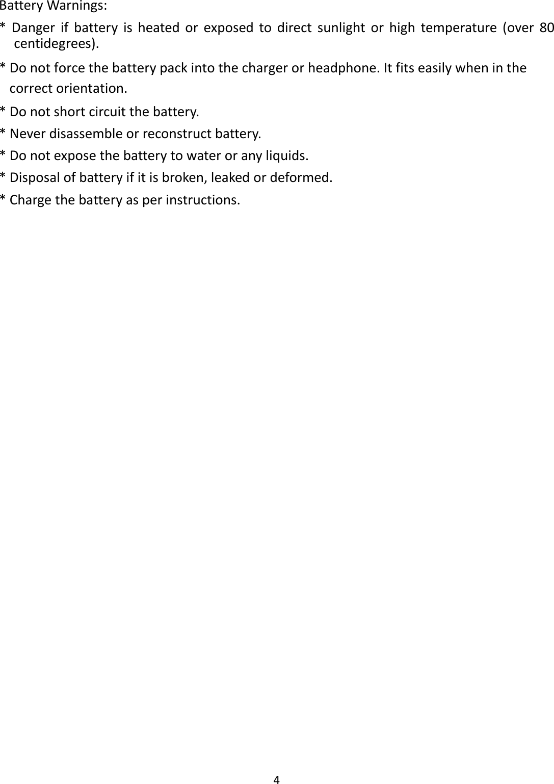  4  Battery Warnings:   *  Danger  if  battery  is  heated  or  exposed  to  direct  sunlight  or  high  temperature  (over  80 centidegrees). * Do not force the battery pack into the charger or headphone. It fits easily when in the correct orientation. * Do not short circuit the battery. * Never disassemble or reconstruct battery. * Do not expose the battery to water or any liquids. * Disposal of battery if it is broken, leaked or deformed. * Charge the battery as per instructions. 