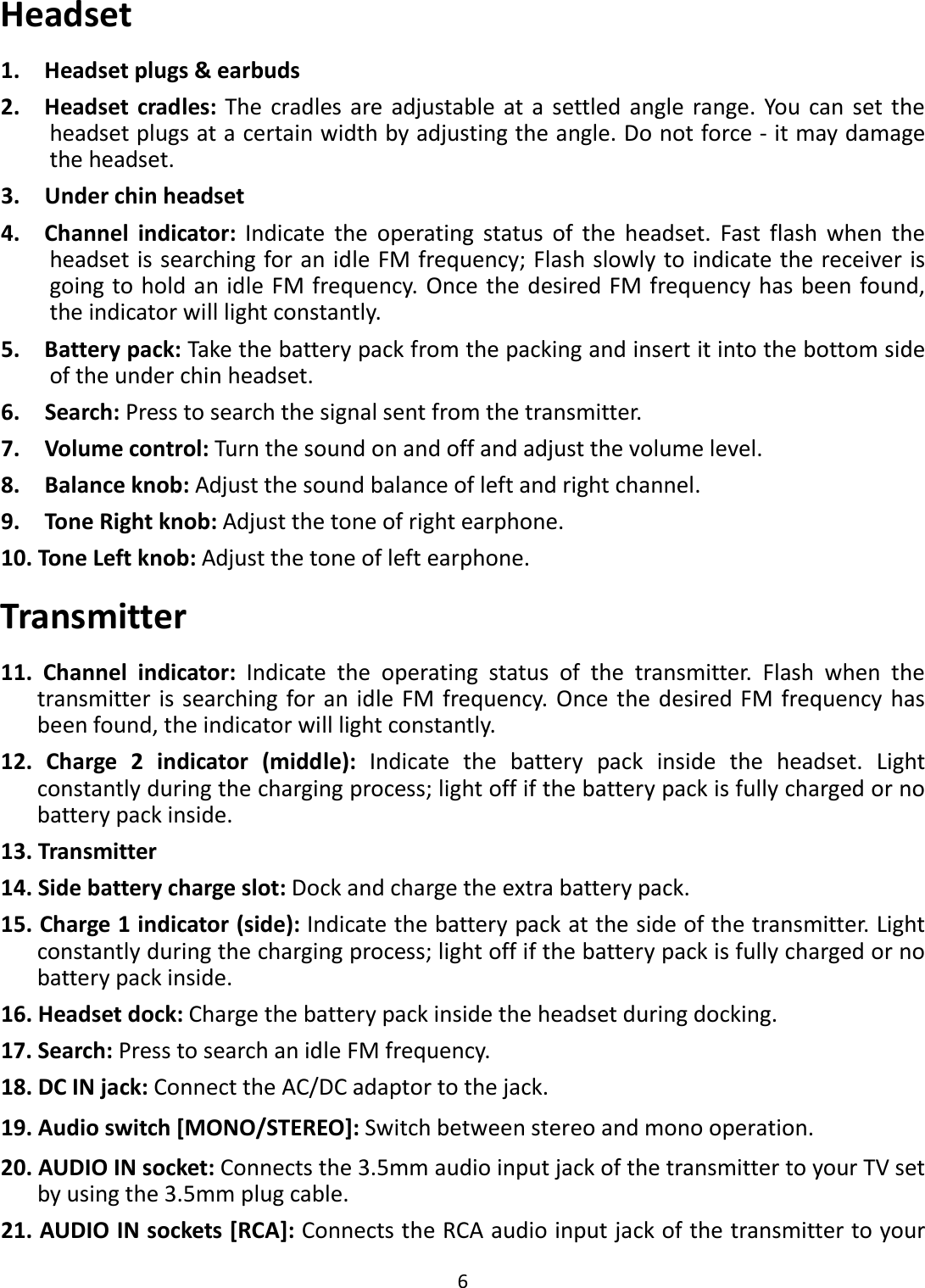  6  Headset 1.    Headset plugs &amp; earbuds 2.    Headset cradles: The  cradles are adjustable at a  settled  angle  range. You can set  the headset plugs at a certain width by adjusting the angle. Do not force - it may damage the headset. 3.    Under chin headset 4.    Channel  indicator:  Indicate  the  operating  status  of  the  headset.  Fast  flash  when  the headset is searching for an idle FM frequency; Flash slowly to indicate the receiver is going to hold an idle FM frequency.  Once the desired FM frequency has been found, the indicator will light constantly. 5.    Battery pack: Take the battery pack from the packing and insert it into the bottom side of the under chin headset. 6.    Search: Press to search the signal sent from the transmitter.   7.    Volume control: Turn the sound on and off and adjust the volume level. 8.    Balance knob: Adjust the sound balance of left and right channel. 9.    Tone Right knob: Adjust the tone of right earphone. 10. Tone Left knob: Adjust the tone of left earphone. Transmitter 11.  Channel  indicator:  Indicate  the  operating  status  of  the  transmitter.  Flash  when  the transmitter is searching for an  idle FM frequency.  Once the desired FM frequency has been found, the indicator will light constantly. 12.  Charge  2  indicator  (middle):  Indicate  the  battery  pack  inside  the  headset.  Light constantly during the charging process; light off if the battery pack is fully charged or no battery pack inside. 13. Transmitter 14. Side battery charge slot: Dock and charge the extra battery pack. 15. Charge 1 indicator (side): Indicate the battery pack at the side of the transmitter. Light constantly during the charging process; light off if the battery pack is fully charged or no battery pack inside. 16. Headset dock: Charge the battery pack inside the headset during docking. 17. Search: Press to search an idle FM frequency.   18. DC IN jack: Connect the AC/DC adaptor to the jack. 19. Audio switch [MONO/STEREO]: Switch between stereo and mono operation. 20. AUDIO IN socket: Connects the 3.5mm audio input jack of the transmitter to your TV set by using the 3.5mm plug cable.   21. AUDIO IN sockets [RCA]: Connects the RCA audio input jack of the transmitter to your 