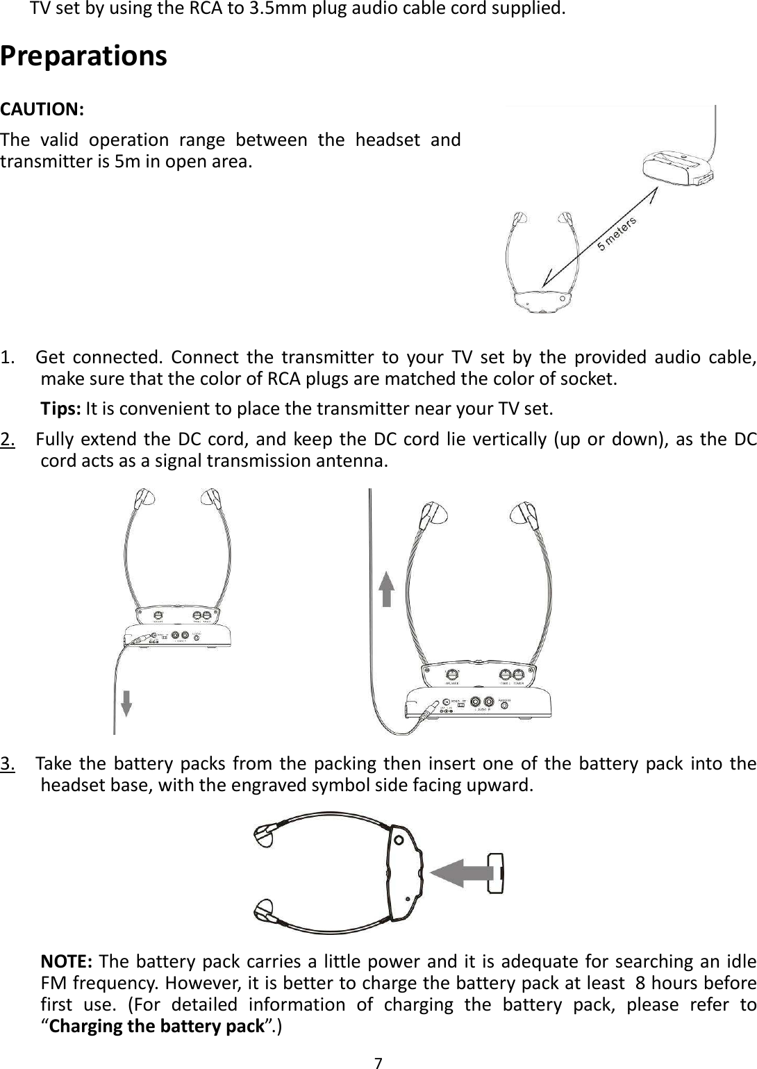  7  TV set by using the RCA to 3.5mm plug audio cable cord supplied. Preparations CAUTION:   The  valid  operation  range  between  the  headset  and transmitter is 5m in open area.  1.    Get  connected.  Connect  the  transmitter  to  your  TV  set  by  the  provided  audio  cable, make sure that the color of RCA plugs are matched the color of socket. Tips: It is convenient to place the transmitter near your TV set. 2.    Fully  extend the DC cord, and keep the DC cord lie vertically (up or down), as the DC cord acts as a signal transmission antenna.   3.    Take the  battery packs  from the packing then insert one  of the  battery  pack  into the headset base, with the engraved symbol side facing upward.  NOTE: The battery pack carries a little power and it is adequate for searching an idle FM frequency. However, it is better to charge the battery pack at least 8 hours before first  use.  (For  detailed  information  of  charging  the  battery  pack,  please  refer  to “Charging the battery pack”.) 