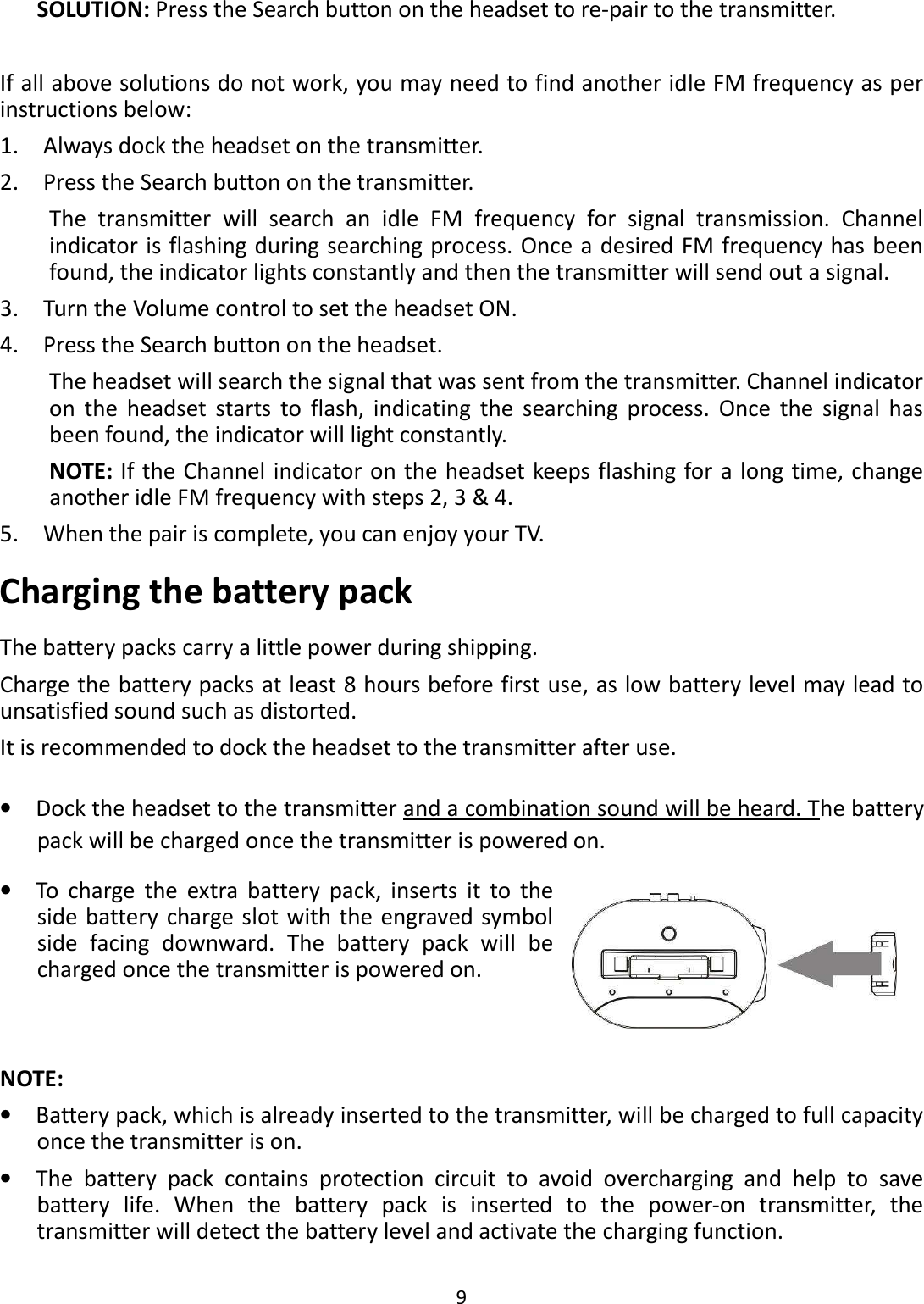  9  SOLUTION: Press the Search button on the headset to re-pair to the transmitter.    If all above solutions do not work, you may need to find another idle FM frequency as per instructions below: 1.    Always dock the headset on the transmitter. 2.    Press the Search button on the transmitter. The  transmitter  will  search  an  idle  FM  frequency  for  signal  transmission.  Channel indicator is flashing during searching process. Once a desired FM frequency has been found, the indicator lights constantly and then the transmitter will send out a signal. 3.    Turn the Volume control to set the headset ON. 4.    Press the Search button on the headset. The headset will search the signal that was sent from the transmitter. Channel indicator on  the  headset  starts  to  flash,  indicating  the  searching  process.  Once  the  signal  has been found, the indicator will light constantly. NOTE: If the Channel indicator on the headset keeps flashing for a long time, change another idle FM frequency with steps 2, 3 &amp; 4. 5.    When the pair is complete, you can enjoy your TV. Charging the battery pack The battery packs carry a little power during shipping.   Charge the battery packs at least 8 hours before first use, as low battery level may lead to unsatisfied sound such as distorted. It is recommended to dock the headset to the transmitter after use. NOTE: •    Battery pack, which is already inserted to the transmitter, will be charged to full capacity once the transmitter is on.   •    The  battery  pack  contains  protection  circuit  to  avoid  overcharging  and  help  to  save battery  life.  When  the  battery  pack  is  inserted  to  the  power-on  transmitter,  the transmitter will detect the battery level and activate the charging function. •    Dock the headset to the transmitter and a combination sound will be heard. The battery pack will be charged once the transmitter is powered on. •    To  charge  the  extra  battery  pack,  inserts  it  to  the side battery  charge slot with the engraved symbol side  facing  downward.  The  battery  pack  will  be charged once the transmitter is powered on.  