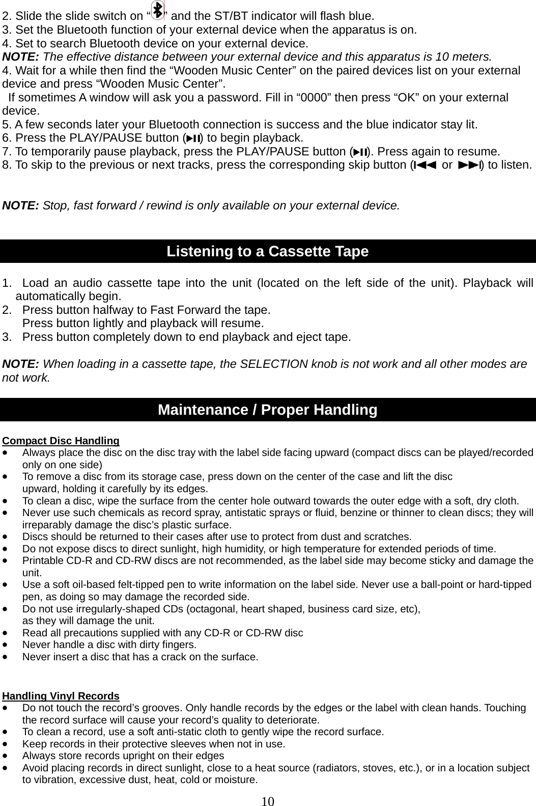10   2. Slide the slide switch on “ ” and the ST/BT indicator will flash blue. 3. Set the Bluetooth function of your external device when the apparatus is on. 4. Set to search Bluetooth device on your external device. NOTE: The effective distance between your external device and this apparatus is 10 meters. 4. Wait for a while then find the “Wooden Music Center” on the paired devices list on your external device and press “Wooden Music Center”.   If sometimes A window will ask you a password. Fill in “0000” then press “OK” on your external device. 5. A few seconds later your Bluetooth connection is success and the blue indicator stay lit. 6. Press the PLAY/PAUSE button ( ) to begin playback. 7. To temporarily pause playback, press the PLAY/PAUSE button ( ). Press again to resume.   8. To skip to the previous or next tracks, press the corresponding skip button (  or  ) to listen.   NOTE: Stop, fast forward / rewind is only available on your external device.   Listening to a Cassette Tape  1.  Load an audio cassette tape into the unit (located on the left side of the unit). Playback will automatically begin. 2.  Press button halfway to Fast Forward the tape.     Press button lightly and playback will resume. 3.  Press button completely down to end playback and eject tape.  NOTE: When loading in a cassette tape, the SELECTION knob is not work and all other modes are not work.  Maintenance / Proper Handling  Compact Disc Handling • Always place the disc on the disc tray with the label side facing upward (compact discs can be played/recorded only on one side) • To remove a disc from its storage case, press down on the center of the case and lift the disc   upward, holding it carefully by its edges. • To clean a disc, wipe the surface from the center hole outward towards the outer edge with a soft, dry cloth. • Never use such chemicals as record spray, antistatic sprays or fluid, benzine or thinner to clean discs; they will irreparably damage the disc’s plastic surface. • Discs should be returned to their cases after use to protect from dust and scratches. • Do not expose discs to direct sunlight, high humidity, or high temperature for extended periods of time.   • Printable CD-R and CD-RW discs are not recommended, as the label side may become sticky and damage the unit. • Use a soft oil-based felt-tipped pen to write information on the label side. Never use a ball-point or hard-tipped pen, as doing so may damage the recorded side. • Do not use irregularly-shaped CDs (octagonal, heart shaped, business card size, etc),   as they will damage the unit. • Read all precautions supplied with any CD-R or CD-RW disc • Never handle a disc with dirty fingers.   • Never insert a disc that has a crack on the surface.   Handling Vinyl Records • Do not touch the record’s grooves. Only handle records by the edges or the label with clean hands. Touching the record surface will cause your record’s quality to deteriorate. • To clean a record, use a soft anti-static cloth to gently wipe the record surface. • Keep records in their protective sleeves when not in use. • Always store records upright on their edges • Avoid placing records in direct sunlight, close to a heat source (radiators, stoves, etc.), or in a location subject to vibration, excessive dust, heat, cold or moisture. 