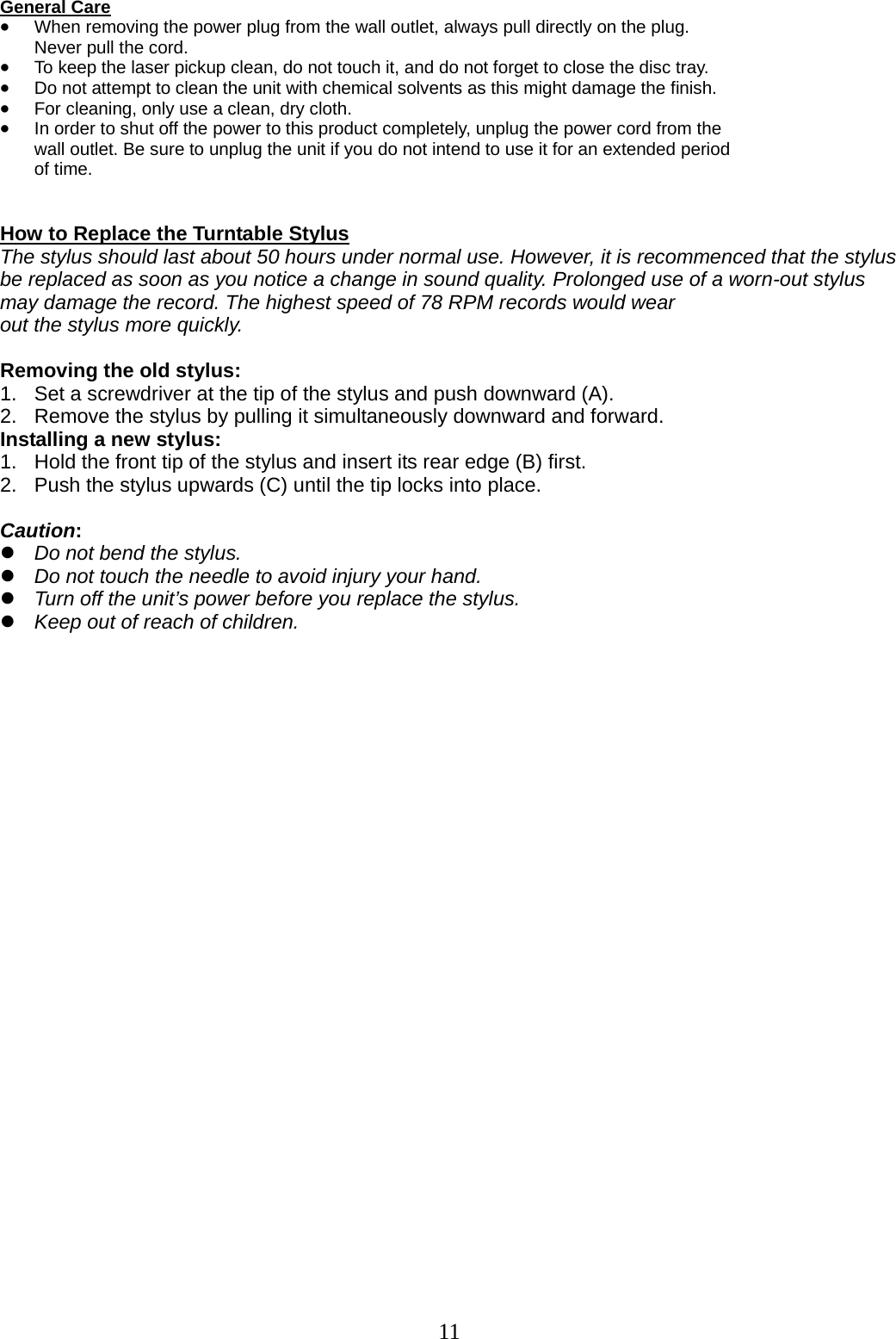 11    General Care • When removing the power plug from the wall outlet, always pull directly on the plug.   Never pull the cord. • To keep the laser pickup clean, do not touch it, and do not forget to close the disc tray. • Do not attempt to clean the unit with chemical solvents as this might damage the finish.   • For cleaning, only use a clean, dry cloth. • In order to shut off the power to this product completely, unplug the power cord from the   wall outlet. Be sure to unplug the unit if you do not intend to use it for an extended period   of time.   How to Replace the Turntable Stylus The stylus should last about 50 hours under normal use. However, it is recommenced that the stylus be replaced as soon as you notice a change in sound quality. Prolonged use of a worn-out stylus may damage the record. The highest speed of 78 RPM records would wear out the stylus more quickly.  Removing the old stylus: 1.  Set a screwdriver at the tip of the stylus and push downward (A).   2.  Remove the stylus by pulling it simultaneously downward and forward. Installing a new stylus: 1.   Hold the front tip of the stylus and insert its rear edge (B) first. 2.   Push the stylus upwards (C) until the tip locks into place.  Caution: z Do not bend the stylus. z Do not touch the needle to avoid injury your hand. z Turn off the unit’s power before you replace the stylus. z Keep out of reach of children.              