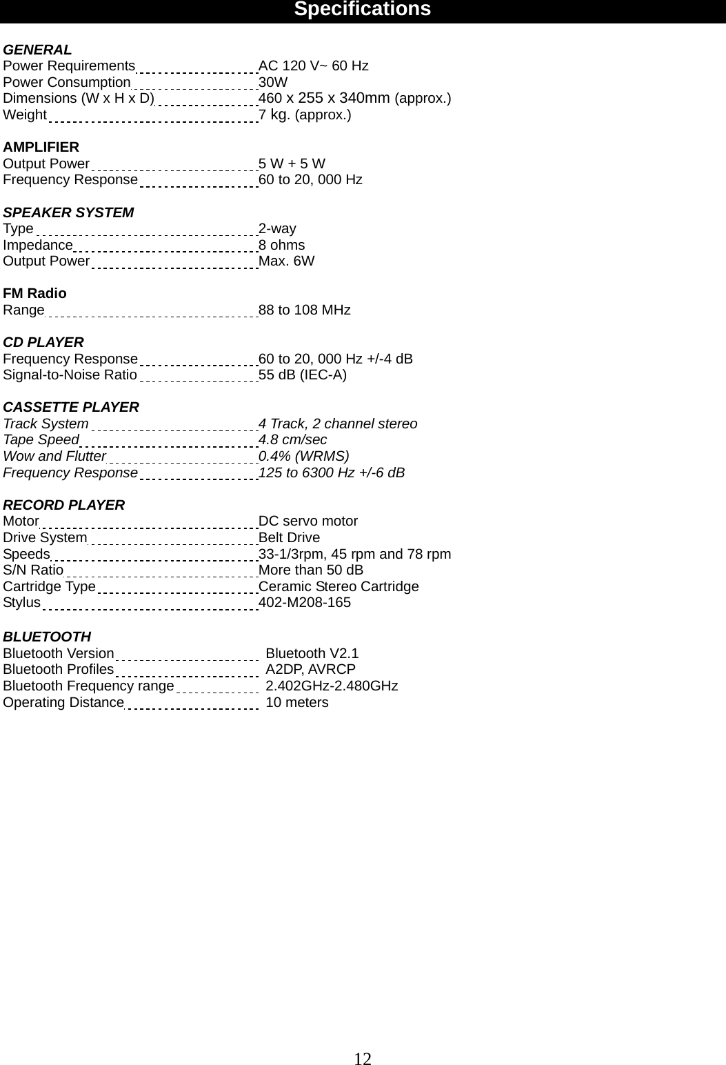 12    Specifications  GENERAL  Power Requirements  AC 120 V~ 60 Hz Power Consumption  30W Dimensions (W x H x D)    460 x 255 x 340mm (approx.) Weight  7 kg. (approx.)  AMPLIFIER Output Power  5 W + 5 W Frequency Response  60 to 20, 000 Hz  SPEAKER SYSTEM Type  2-way Impedance  8 ohms Output Power  Max. 6W    FM Radio Range  88 to 108 MHz  CD PLAYER Frequency Response  60 to 20, 000 Hz +/-4 dB Signal-to-Noise Ratio  55 dB (IEC-A)  CASSETTE PLAYER   Track System 4 Track, 2 channel stereo Tape Speed 4.8 cm/sec Wow and Flutter 0.4% (WRMS) Frequency Response 125 to 6300 Hz +/-6 dB  RECORD PLAYER Motor  DC servo motor Drive System  Belt Drive Speeds  33-1/3rpm, 45 rpm and 78 rpm S/N Ratio  More than 50 dB Cartridge Type  Ceramic Stereo Cartridge Stylus  402-M208-165  BLUETOOTH Bluetooth Version   Bluetooth V2.1  Bluetooth Profiles   A2DP, AVRCP Bluetooth Frequency range   2.402GHz-2.480GHz  Operating Distance   10 meters                   
