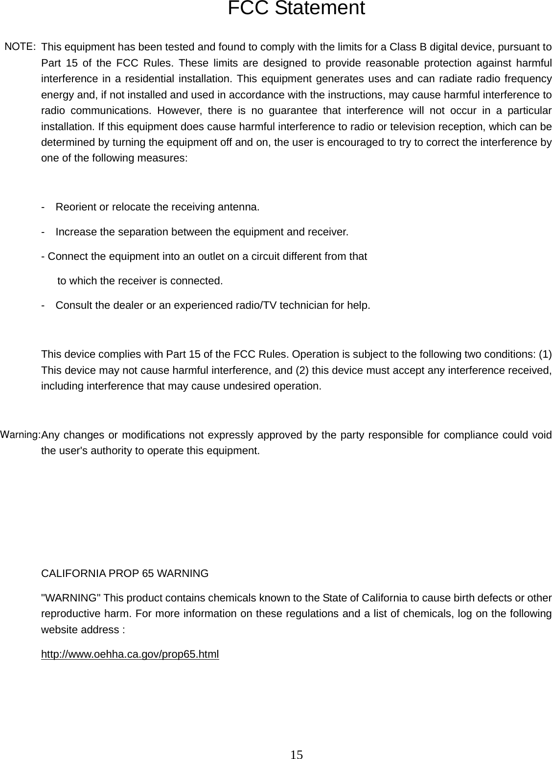 This equipment has been tested and found to comply with the limits for a Class B digital device, pursuant to 15   FCC Statement Part 15 of the FCC Rules. These limits are designed to provide reasonable protection against harmful interference in a residential installation. This equipment generates uses and can radiate radio frequency energy and, if not installed and used in accordance with the instructions, may cause harmful interference to radio communications. However, there is no guarantee that interference will not occur in a particular installation. If this equipment does cause harmful interference to radio or television reception, which can be determined by turning the equipment off and on, the user is encouraged to try to correct the interference by one of the following measures:  -    Reorient or relocate the receiving antenna. -    Increase the separation between the equipment and receiver. - Connect the equipment into an outlet on a circuit different from that      to which the receiver is connected. -    Consult the dealer or an experienced radio/TV technician for help.  This device complies with Part 15 of the FCC Rules. Operation is subject to the following two conditions: (1) This device may not cause harmful interference, and (2) this device must accept any interference received, including interference that may cause undesired operation.  Any changes or modifications not expressly approved by the party responsible for compliance could void the user&apos;s authority to operate this equipment.     CALIFORNIA PROP 65 WARNING &quot;WARNING&quot; This product contains chemicals known to the State of California to cause birth defects or other reproductive harm. For more information on these regulations and a list of chemicals, log on the following website address :   http://www.oehha.ca.gov/prop65.html     NOTE:Warning: