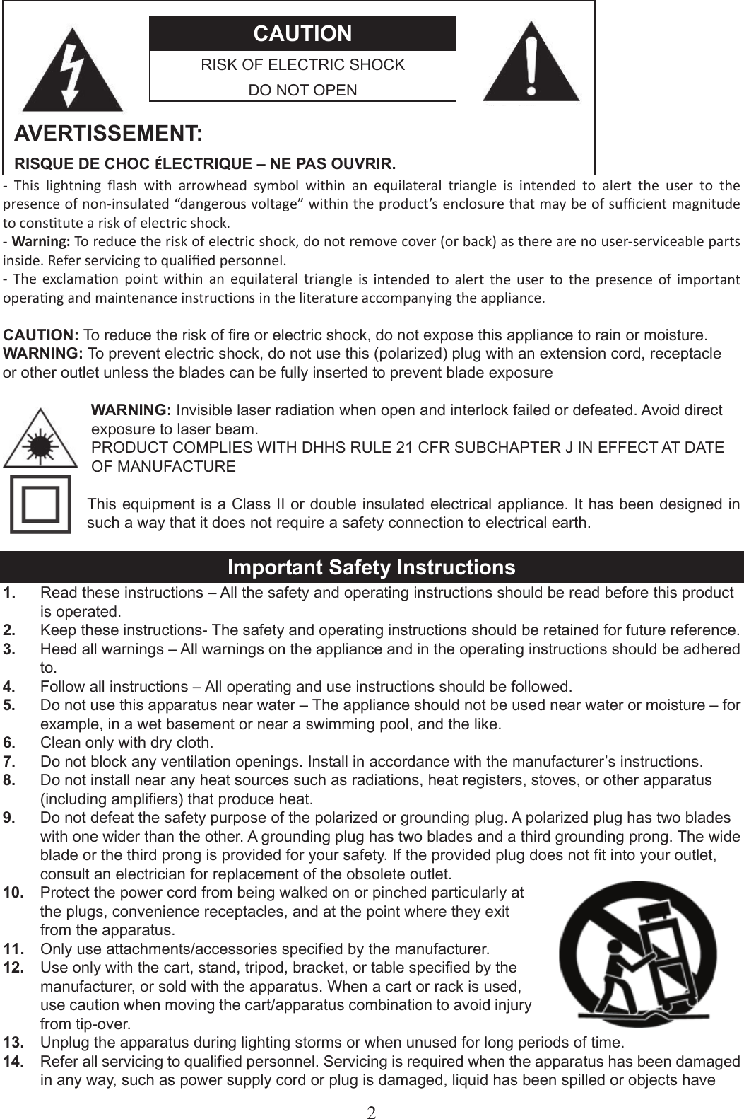2CAUTION RISK OF ELECTRIC SHOCK DO NOT OPEN AVERTISSEMENT: RISQUE DE CHOC ÉLECTRIQUE – NE PAS OUVRIR. -  This  lightning  ﬂash  with  arrowhead  symbol  within  an  equilateral  triangle  is  intended  to  alert  the  user  to  the presence of non-insulated “dangerous voltage” within the product’s enclosure that may be of suﬃcient magnitude to constute a risk of electric shock. - Warning: To reduce the risk of electric shock, do not remove cover (or back) as there are no user-serviceable parts inside. Refer servicing to qualiﬁed personnel. -  The  exclamaon  point  within  an  equilateral  triangle  is  intended  to  alert  the  user  to  the  presence  of  important operang and maintenance instrucons in the literature accompanying the appliance. CAUTION: To reduce the risk of fire or electric shock, do not expose this appliance to rain or moisture. WARNING: To prevent electric shock, do not use this (polarized) plug with an extension cord, receptacle   or other outlet unless the blades can be fully inserted to prevent blade exposure WARNING: Invisible laser radiation when open and interlock failed or defeated. Avoid direct exposure to laser beam.PRODUCT COMPLIES WITH DHHS RULE 21 CFR SUBCHAPTER J IN EFFECT AT DATE OF MANUFACTURE This equipment is a Class II or double insulated electrical appliance. It has been designed in such a way that it does not require a safety connection to electrical earth. Important Safety Instructions 1.  Read these instructions – All the safety and operating instructions should be read before this product is operated. 2.  Keep these instructions- The safety and operating instructions should be retained for future reference. 3.  Heed all warnings – All warnings on the appliance and in the operating instructions should be adhered to. 4.  Follow all instructions – All operating and use instructions should be followed. 5.  Do not use this apparatus near water – The appliance should not be used near water or moisture – for example, in a wet basement or near a swimming pool, and the like. 6.  Clean only with dry cloth. 7.  Do not block any ventilation openings. Install in accordance with the manufacturer’s instructions. 8.  Do not install near any heat sources such as radiations, heat registers, stoves, or other apparatus (including amplifiers) that produce heat. 9.  Do not defeat the safety purpose of the polarized or grounding plug. A polarized plug has two blades with one wider than the other. A grounding plug has two blades and a third grounding prong. The wide blade or the third prong is provided for your safety. If the provided plug does not fit into your outlet, consult an electrician for replacement of the obsolete outlet. 10.  Protect the power cord from being walked on or pinched particularly at the plugs, convenience receptacles, and at the point where they exit from the apparatus. 11.  Only use attachments/accessories specified by the manufacturer. 12.  Use only with the cart, stand, tripod, bracket, or table specified by the manufacturer, or sold with the apparatus. When a cart or rack is used, use caution when moving the cart/apparatus combination to avoid injury from tip-over. 13.  Unplug the apparatus during lighting storms or when unused for long periods of time. 14.  Refer all servicing to qualified personnel. Servicing is required when the apparatus has been damaged in any way, such as power supply cord or plug is damaged, liquid has been spilled or objects have 