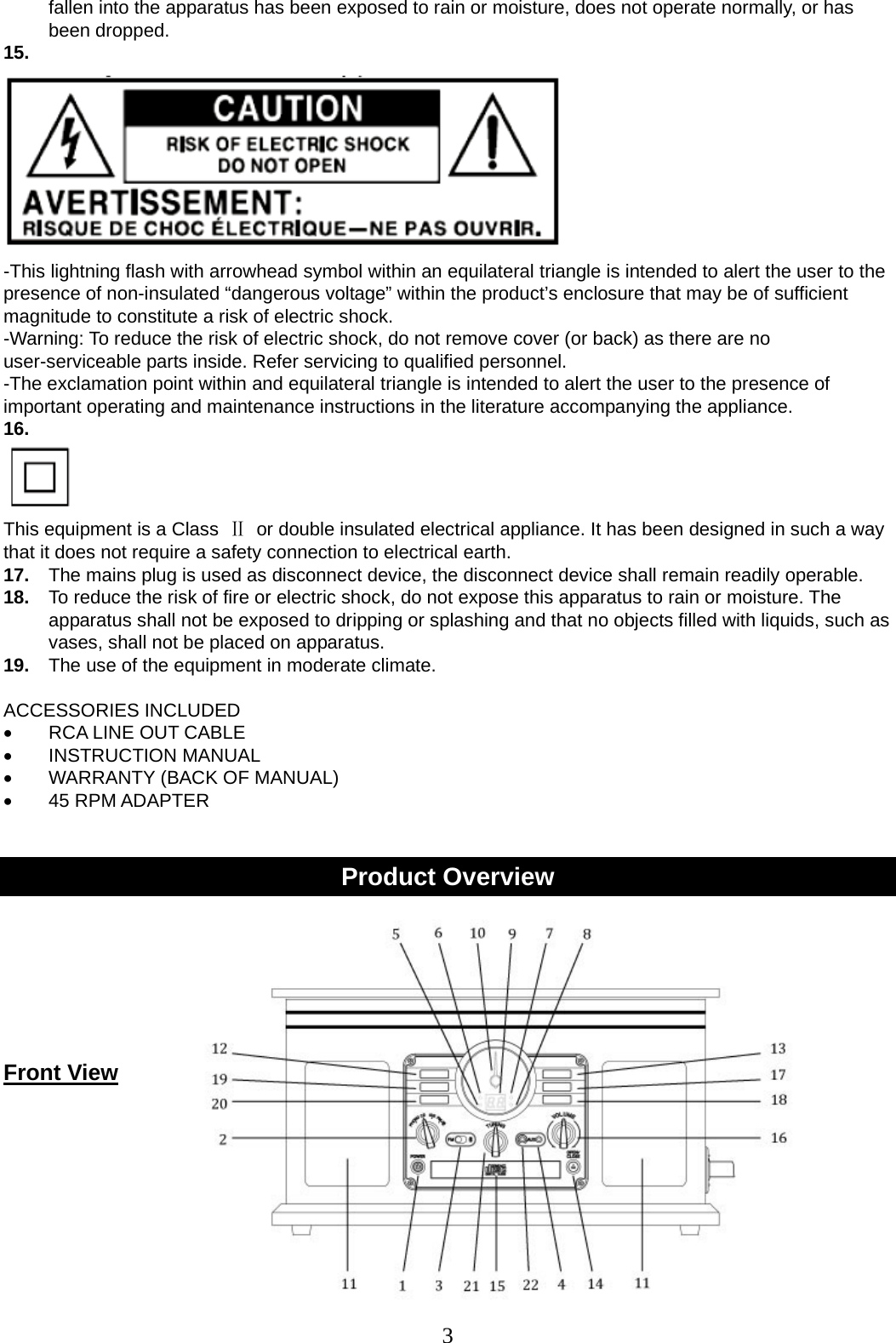 3   fallen into the apparatus has been exposed to rain or moisture, does not operate normally, or has been dropped. 15.    -This lightning flash with arrowhead symbol within an equilateral triangle is intended to alert the user to the presence of non-insulated “dangerous voltage” within the product’s enclosure that may be of sufficient magnitude to constitute a risk of electric shock. -Warning: To reduce the risk of electric shock, do not remove cover (or back) as there are no user-serviceable parts inside. Refer servicing to qualified personnel. -The exclamation point within and equilateral triangle is intended to alert the user to the presence of important operating and maintenance instructions in the literature accompanying the appliance. 16.    This equipment is a Class  Ⅱ  or double insulated electrical appliance. It has been designed in such a way that it does not require a safety connection to electrical earth. 17.  The mains plug is used as disconnect device, the disconnect device shall remain readily operable. 18.  To reduce the risk of fire or electric shock, do not expose this apparatus to rain or moisture. The apparatus shall not be exposed to dripping or splashing and that no objects filled with liquids, such as vases, shall not be placed on apparatus. 19.  The use of the equipment in moderate climate.  ACCESSORIES INCLUDED •  RCA LINE OUT CABLE • INSTRUCTION MANUAL •  WARRANTY (BACK OF MANUAL) • 45 RPM ADAPTER   Product Overview     Front View     