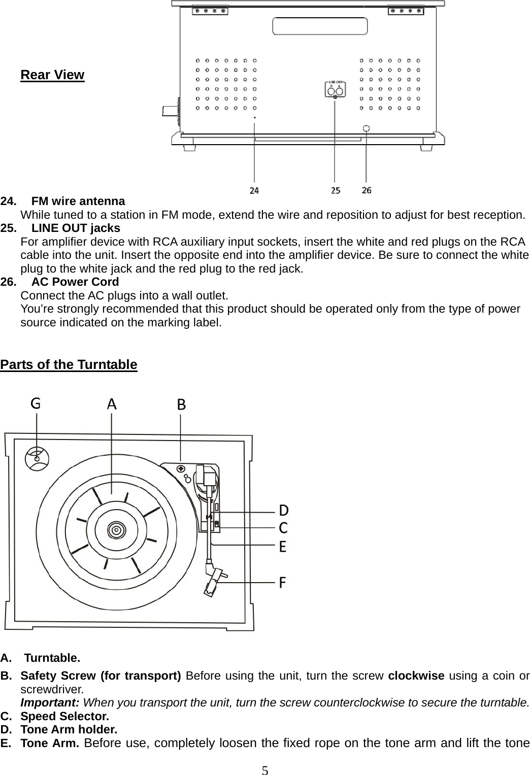 5        Rear View       24.   FM wire antenna While tuned to a station in FM mode, extend the wire and reposition to adjust for best reception. 25.   LINE OUT jacks For amplifier device with RCA auxiliary input sockets, insert the white and red plugs on the RCA cable into the unit. Insert the opposite end into the amplifier device. Be sure to connect the white plug to the white jack and the red plug to the red jack. 26.   AC Power Cord Connect the AC plugs into a wall outlet. You’re strongly recommended that this product should be operated only from the type of power source indicated on the marking label.  Parts of the Turntable   A.  Turntable. B.  Safety Screw (for transport) Before using the unit, turn the screw clockwise using a coin or screwdriver.     Important: When you transport the unit, turn the screw counterclockwise to secure the turntable. C.  Speed Selector. D.  Tone Arm holder. E.  Tone Arm. Before use, completely loosen the fixed rope on the tone arm and lift the tone 